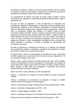 descoberta de problemas, enfatizar o exame das áreas prioritárias, permitir a fixação
da importância relativa de cada trabalho, cuidando para se certificar de que todos os
procedimentos requeridos da área foram incluídos no programa.
Os procedimentos de auditoria, nas áreas de vendas contas a receber, recursos
humanos/folha de pagamento, recebimento/compras/fornecedores/contas a pagar e
pagamentos são:
Na parte de folha de pagamento, é feito primeiramente um diagnóstico dos
procedimentos trabalhista e previdenciários, revisão sobre as folhas de pagamentos e
procedimentos adotados na área trabalhista, identificação de controles preventivos
sobre as informações utilizadas para a geração da folha de pagamento, revisão de
todos os documentos exigidos pelo Ministério do Trabalho, revisão de todos
documentos exigidos pelo INSS, revisão e criação de controles internos preventivos,
prevenção de passivos perante impostos: INSS, FGTS, IRRF e análise de todas as
rotinas evitando erros para o envio do E-Social. Tens como objetivo, minimização do
riscos de multas, minimização de reclamatórias trabalhistas, evitar furtos, desvios,
pagamentos indevidos e outras irregularidades, diminuição de erros e prejuízos das
rotinas auditadas e prevenção e melhoria da atividade de administração dos
funcionários da empresa.
Na parte de Autônomos e Prestadores de Serviços PJ, é realizada uma avaliação
dos procedimentos relativos à contratação, manutenção de prestadores de serviço
pessoa física e jurídica com cessão de mão de obra.
Na Pessoa Física, verificar as características da prestação de serviço, recolhimento
de INSS realizado sob o percentual de 20% do valor do serviço, retenção dos 11%
de contribuição individual entre outros.
Pessoa Jurídica, verificar retenção dos tributos federais (IR, CSSL, PIS E COFINS),
verificar da possibilidade de vínculo empregatício e características da prestação de
serviço entre outros. Alguns outros pontos como férias, rescisões, encargos sociais e
IRRF, recálculo do INSS retido dos empregados e contribuição para terceiros
também são pontos importantes verificados.
Abaixo mais itens a serem verificados na Folha de pagamento:
Verificar o cumprimento do Programa de Controle Médico de Saúde Ocupacional
PCMSO;
Verificar a certificação do cumprimento da obrigação de entrega do CAGED
(Cadastro Geral de Empregados e Desempregados);
Verificar comprovação de entrega da Relação Anual de Informações Sociais – RAIS;
Verificar o Certificado de Regularidade do FGTS – CRF;
Verificar a Certidão Negativa de Débitos – INSS
Analisar a certificação do Programa de Prevenção de Riscos Ambientais PPRA;
Revisão da amostra e Inspeção do Atestado de Saúde Ocupacional – ASO
 