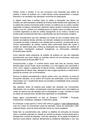 Vendas contas a receber, é um dos processos mais relevantes para efeitos de
análises e testes de auditoria, por o saldo dessas contas representarem a situação
financeira e os resultados das operações comerciais da organização.
O objetivo nesta fase é verificar todos os saldos e transações que devem ser
incluídos nas demonstrações contábeis da empresa estão devidamente registrados, se
os saldos das contas e transações estão corretos, se certificar que as contas a receber
registradas no balanço representam realmente valores devidos a empresa na data em
análise, e por fim, analisar se a entidade possui os direitos sobre os saldos de contas
a receber registrados na data em análise assegurando se as contas a receber e as
vendas estão corretamente descritas e classificadas nas demonstrações contábeis.
Existem procedimentos que são utilizados em função do bom resultado obtido para
atender aos objetivos destes controles, por exemplo: avaliação do controle interno com
o propósito de adotar a extensão a ser adotada para os exames, circularização de um
número representativo de clientes visando obter confirmação direta das contas a
receber em determinada data e follow-up atualização das respostas dos pedidos de
confirmação, investigando quaisquer divergências ou informações relevantes
fornecidas pelos clientes.
Como exemplo existe programas de trabalho de auditoria em que são realizados
procedimentos que visam avaliar os controles internos de uma empresa, neste caso
Reconhecimento de Receita NBG TG 47.
Compras/contas a pagar: O controle interno sobre esta área de compras requer
atenção pelas somas muitas vezes envolvidas, é um dos lugares mais suscetíveis a
erros, como: registro e pagamento de faturas fictícias, contabilização em duplicidade
de pagamento de faturas reais, alteração do valor a pagar nas faturas e conluio entre o
pessoal de compras com os fornecedores.
Deve-se se atentar principalmente a alguns pontos como, por exemplo, os meios de
transportes utilizados, se as ordens de compras são autorizadas, se as informações
relacionadas com o recebimento devem ser enviadas à contabilidade, fiscal, produção,
almoxarifado, etc.
São aplicados testes de auditoria para análise das variações dos componentes
relacionando com os saldos, circularização e teste de compras, tens como objetivo as
contas de passivo que são testadas para a subavaliação, ou seja, constatar se todas
as dívidas da empresa foram devidamente registradas na contabilidade.
Segue alguns procedimentos na área de Estoques / CPV/CMV / Produção,
Investimentos, Imobilizado, Intangível e Patrimônio Líquido.
Em Estoques a regra geral é o menor valor entre os custos e o valor realizável líquido,
onde nos custos se compreende custos de aquisição, custos de construção e valor
realizável liquido, preço de venda estimado menos os custos projetados.
Neste item os procedimentos são, verificar os detalhes de instruções da empresa
sobre o inventário praticado em relação ao controle de estoque, sempre observando o
planejamento, controle de etiquetas, corte das operações, ler os papéis de trabalho do
exercício social anterior, observar atentamente os problemas detectados e com isso
 