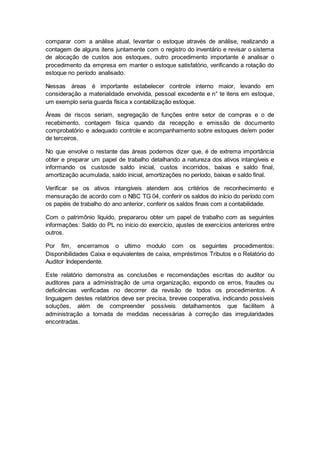 comparar com a análise atual, levantar o estoque através de análise, realizando a
contagem de alguns itens juntamente com o registro do inventário e revisar o sistema
de alocação de custos aos estoques, outro procedimento importante é analisar o
procedimento da empresa em manter o estoque satisfatório, verificando a rotação do
estoque no período analisado.
Nessas áreas é importante estabelecer controle interno maior, levando em
consideração a materialidade envolvida, pessoal excedente e n° te itens em estoque,
um exemplo seria guarda física x contabilização estoque.
Áreas de riscos seriam, segregação de funções entre setor de compras e o de
recebimento, contagem física quando da recepção e emissão de documento
comprobatório e adequado controle e acompanhamento sobre estoques de/em poder
de terceiros.
No que envolve o restante das áreas podemos dizer que, é de extrema importância
obter e preparar um papel de trabalho detalhando a natureza dos ativos intangíveis e
informando os custosde saldo inicial, custos incorridos, baixas e saldo final,
amortização acumulada, saldo inicial, amortizações no período, baixas e saldo final.
Verificar se os ativos intangíveis atendem aos critérios de reconhecimento e
mensuração de acordo com o NBC TG 04, conferir os saldos do início do período com
os papéis de trabalho do ano anterior, conferir os saldos finais com a contabilidade.
Com o patrimônio líquido, prepararou obter um papel de trabalho com as seguintes
informações: Saldo do PL no início do exercício, ajustes de exercícios anteriores entre
outros.
Por fim, encerramos o ultimo modulo com os seguintes procedimentos:
Disponibilidades Caixa e equivalentes de caixa, empréstimos Tributos e o Relatório do
Auditor Independente.
Este relatório demonstra as conclusões e recomendações escritas do auditor ou
auditores para a administração de uma organização, expondo os erros, fraudes ou
deficiências verificadas no decorrer da revisão de todos os procedimentos. A
linguagem destes relatórios deve ser precisa, brevee cooperativa, indicando possíveis
soluções, além de compreender possíveis detalhamentos que facilitem à
administração a tomada de medidas necessárias à correção das irregularidades
encontradas.
 