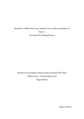 Resenha de “Mídia local e suas interfaces com a mídia comunitária no
Brasil”,
de Cecilia M. Krohling Peruzzo
Pontifícia Universidade Católica do Rio de Janeiro (PUC-Rio)
Mídias locais – Comunicação Social
Sergio Bonato
Março de 2014
 