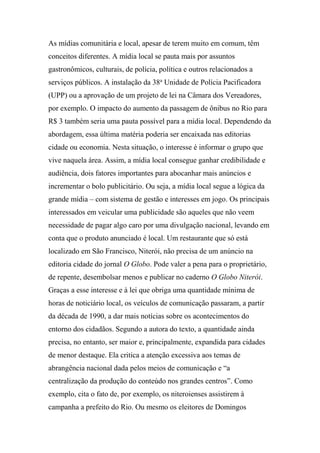 As mídias comunitária e local, apesar de terem muito em comum, têm
conceitos diferentes. A mídia local se pauta mais por assuntos
gastronômicos, culturais, de polícia, política e outros relacionados a
serviços públicos. A instalação da 38a
Unidade de Polícia Pacificadora
(UPP) ou a aprovação de um projeto de lei na Câmara dos Vereadores,
por exemplo. O impacto do aumento da passagem de ônibus no Rio para
R$ 3 também seria uma pauta possível para a mídia local. Dependendo da
abordagem, essa última matéria poderia ser encaixada nas editorias
cidade ou economia. Nesta situação, o interesse é informar o grupo que
vive naquela área. Assim, a mídia local consegue ganhar credibilidade e
audiência, dois fatores importantes para abocanhar mais anúncios e
incrementar o bolo publicitário. Ou seja, a mídia local segue a lógica da
grande mídia – com sistema de gestão e interesses em jogo. Os principais
interessados em veicular uma publicidade são aqueles que não veem
necessidade de pagar algo caro por uma divulgação nacional, levando em
conta que o produto anunciado é local. Um restaurante que só está
localizado em São Francisco, Niterói, não precisa de um anúncio na
editoria cidade do jornal O Globo. Pode valer a pena para o proprietário,
de repente, desembolsar menos e publicar no caderno O Globo Niterói.
Graças a esse interesse e à lei que obriga uma quantidade mínima de
horas de noticiário local, os veículos de comunicação passaram, a partir
da década de 1990, a dar mais notícias sobre os acontecimentos do
entorno dos cidadãos. Segundo a autora do texto, a quantidade ainda
precisa, no entanto, ser maior e, principalmente, expandida para cidades
de menor destaque. Ela critica a atenção excessiva aos temas de
abrangência nacional dada pelos meios de comunicação e “a
centralização da produção do conteúdo nos grandes centros”. Como
exemplo, cita o fato de, por exemplo, os niteroienses assistirem à
campanha a prefeito do Rio. Ou mesmo os eleitores de Domingos
 