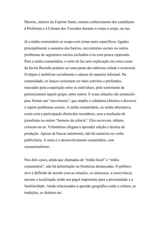 Martins, interior do Espírito Santo, tomam conhecimento dos candidatos
à Prefeitura e à Câmara dos Vereados durante o corpo a corpo, na rua.
Já a mídia comunitária se ocupa com temas mais específicos, ligados
principalmente a assuntos dos bairros, movimentos sociais ou outros
problemas de segmentos sociais excluídos e/ou com pouca expressão.
Para a mídia comunitária, o corte de luz sem explicação em cinco casas
da favela Rocinha poderia ser uma pauta das editorias cidade e economia.
O objeto é mobilizar socialmente e educar de maneira informal. Na
comunidade, os lanços costumam ser mais estreitos e profundos,
marcados pela cooperação entre os indivíduos, pelo sentimento de
pertencimento àquele grupo, entre outros. E essas relações são essenciais
para formar um “movimento”, que amplie a cidadania (direitos e deveres)
e supere problemas sociais. A mídia comunitária, ou mídia alternativa,
conta com a participação direta dos moradores, sem a mediação de
jornalistas ou outros “homens da ciência”. Eles escrevem, editam,
colocam no ar. Voluntários chegam a aprender edição e técnica de
produção. Apesar de buscar autonomia, não há anúncios ou verba
publicitária. A meta é o desenvolvimento comunitário, sem
sensacionalismo.
Nos dois casos, ainda que chamadas de “mídia local” e “mídia
comunitária”, não há delimitação ou fronteiras demarcadas. O público-
alvo é definido de acordo com as relações, os interesses, a convivência,
mesmo a localização tendo um papel importante para a proximidade e a
familiaridade. Ainda relacionados à questão geográfica estão a cultura, as
tradições, os dialetos etc.
 