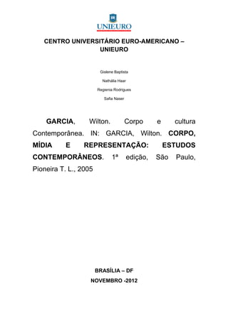 CENTRO UNIVERSITÁRIO EURO-AMERICANO –
                  UNIEURO


                        Gislene Baptista

                         Nathália Haar

                       Regienia Rodrigues

                          Safia Naser




    GARCIA,       Wilton.               Corpo      e     cultura
Contemporânea. IN: GARCIA, Wilton. CORPO,
MÍDIA     E      REPRESENTAÇÃO:                        ESTUDOS
CONTEMPORÂNEOS.               1ª         edição,   São   Paulo,
Pioneira T. L., 2005




                       BRASÍLIA – DF
                   NOVEMBRO -2012
 