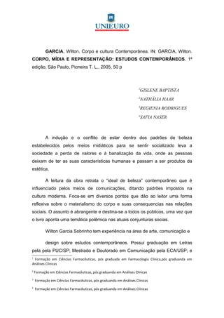GARCIA, Wilton. Corpo e cultura Contemporânea. IN: GARCIA, Wilton.
CORPO, MÍDIA E REPRESENTAÇÃO: ESTUDOS CONTEMPORÂNEOS. 1ª
edição, São Paulo, Pioneira T. L., 2005, 50 p



                                                                    1
                                                                     GISLENE BAPTISTA
                                                                    2
                                                                     NATHÁLIA HAAR
                                                                    3
                                                                     REGIENIA RODRIGUES
                                                                    4
                                                                     SAFIA NASER



           A indução e o conflito de estar dentro dos padrões de beleza
estabelecidos pelos meios midiáticos para se sentir socializado leva a
sociedade a perda de valores e à banalização da vida, onde as pessoas
deixam de ter as suas características humanas e passam a ser produtos da
estética.

           A leitura da obra retrata o “ideal de beleza” contemporâneo que é
influenciado pelos meios de comunicações, ditando padrões impostos na
cultura moderna. Foca-se em diversos pontos que dão ao leitor uma forma
reflexiva sobre o materialismo do corpo e suas consequencias nas relações
sociais. O assunto é abrangente e destina-se a todos os públicos, uma vez que
o livro aponta uma temática polêmica nas atuais conjunturas socias.

           Wilton Garcia Sobrinho tem experiência na área de arte, comunicação e

           design sobre estudos contemporâneos. Possui graduação em Letras
pela pela PUC/SP; Mestrado e Doutorado em Comunicação pela ECA/USP; e
1
 Formação em Ciências Farmacêuticas, pós graduada em Farmacologia Clínica,pós graduanda em
Análises Clínicas
2
    Formação em Ciências Farmacêuticas, pós graduanda em Análises Clínicas
3
    Formação em Ciências Farmacêuticas, pós graduanda em Análises Clínicas
4
    Formação em Ciências Farmacêuticas, pós graduanda em Análises Clínicas
 