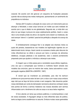 corporal. De acordo com ele gera-se um esquema de frustações pessoais
quando não se alcança tais metas inatingíveis, apresentando um sentimento de
prepotência no individuo.

         Dantas (2011) expõe a cultuação do corpo como um instrumento para se
alcançar a felicidade, e esse corpo torna-se um molde que será moldado de
acordo com o que é ditado na era globalizada. Segundo ele, a mídia têm voz
ativa no que tange á procura do corpo esteticamente perfeito. Assim o corpo
não é uma simples prisão da alma e do espírito como diziam os medievais, ele
será sempre “eterno” e “perfeito” passível de perfeição a despeito do avanço da
idade.

         O embelezamento consegue fluir e se adaptar aos diversos meios os
quais ele penetra, baseando-se nos modelos de legitimação vigentes de um
determinado local e tempo. Assim sendo os sucessos criados pelo discurso da
mídia difundiram-se na oferta e procura por bens e serviços de alimentos
dietéticos, cirurgias plásticas e de academias, todo o arsenal prontamente
preparado para que ajudem o individuo a alcançar suas metas.

         A imagem que a mídia passa para a sociedade causa efeitos negativos,
uma vez que a comparação que homens e mulheres fazem através dos
modelos dos anúncios, gera na maioria das vezes, baixa auto-estima e auto-
percepção negativa (MARTIN e GENTRY, 1997)

         É visível que se inverteram as prioridades, pois não há nenhum
problema em procurarmos estar de bem com a vida e com nosso corpo embora
seja vital que se faça de forma correta e sem exageros. Não devemos perder
nossa identidade por conta de demasiado narcisismo,devemos contrapor esses
dois pontos de forma a sermos medianos nas nossas decisões sem sermos
influenciados com o fenômeno do culto ao corpo e os seus lados negativos.

         O livro aborda um tema que embora polêmico, é contemporâneo e real
de nossa sociedade. A linguagem atinge os mais diferentes tipos de público,
tanto os leigos como acadêmicos no assunto. Embora muitas vezes generalista
 