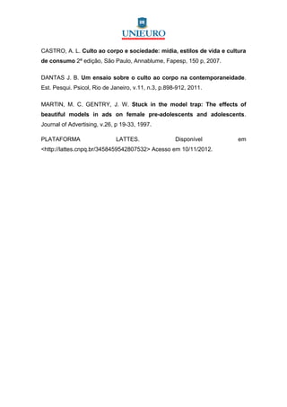 CASTRO, A. L. Culto ao corpo e sociedade: mídia, estilos de vida e cultura
de consumo 2ª edição, São Paulo, Annablume, Fapesp, 150 p, 2007.

DANTAS J. B. Um ensaio sobre o culto ao corpo na contemporaneidade.
Est. Pesqui. Psicol, Rio de Janeiro, v.11, n.3, p.898-912, 2011.

MARTIN, M. C. GENTRY, J. W. Stuck in the model trap: The effects of
beautiful models in ads on female pre-adolescents and adolescents.
Journal of Advertising, v.26, p 19-33, 1997.

PLATAFORMA                   LATTES.                 Disponível        em
<http://lattes.cnpq.br/3458459542807532> Acesso em 10/11/2012.
 