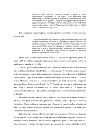 democracias foram arruinadas, socialistas tomaram o poder em países
                       tradicionalmente conservadores e, em outros, foram substituídos pelos
                       conservadores. O equilíbrio de forças se deslocou do comprometimento com a
                       economia global para as limitações à integração econômica internacional, ou mesmo
                       para o seu retrocesso. Infelizmente, o período entre 1970 e o início da década de
                       1980 foi semelhante aos anos 1930, algo como uma sala de espera para a autarquia e
                       até hostilidades militares, diante da deterioração das relações entre os Estados
                       Unidos e a União Soviética. (pp. 387-8)


       Por conseguinte, a recuperação do sistema capitalista cosmopolita ressurge nos anos
noventa, mas:
                       (...) os desafios à globalização persistiam. Alguns eram instrínsecos à operação dos
                       mercados internacionais, tais como a volatilidade do sistema financeiro, que
                       ameaçava o ritmo e a natureza da integração econômica. Outros eram externos,
                       provenientes de grupos onde a globalização não era consenso, ativistas lutando pelos
                       direitos humanos, pelos direitos dos trabalhadores e pelo meio ambiente. A história
                       mostrou que o apoio à integração econômica internacional era dependente da
                       prosperidade. Se o capitalismo global deixasse de promover o crescimento
                       econômico, seu futuro seria incerto. (p. 498)


       Desse modo, o autor enfaticamente conclui: “O desafio do capitalismo global no
século XXI é combinar integração internacional com governos politicamente reativos e
socialmente responsáveis.” (p. 502)
       Além do que foi mencionado até aqui, o professor Frieden faz uso de histórias um
tanto insólitas, normalmente não abordadas por outros autores. Por exemplo, quando narra os
terríveis métodos de extração da borracha in natura impostos pelo rei Leopoldo II da Bélgica
à população do Congo, durante a era do imperialismo europeu no final do século XIX e início
do XX. Afirmando sobre isso: “(...) um escândalo global que expôs um dos mais sangrentos
regimes coloniais dos tempos modernos.” (p. 97) E, ainda para acentuar a polêmica em sua
obra, Jeffry A. Frieden referencia-se a J. M. Keynes como sendo “(...) o inglês, um
homossexual heterodoxo (...)” (p. 271) na comparação com o economista alemão Hjalmar H.
G. Schacht.
       Em ambos recortes – sobre o Congo e Keynes –, esse julgamento de valor é demasiado
delicado, pois pode esconder certo preconceito. Portanto, como sugestão, o autor de
Capitalismo Global poderia ter suprimido tais colocações e exposto melhor a história de
países que hoje estão se destacando, como China, e/ou em dificuldades, como Japão, bem
como outros temas pertinentes.
       Episódios mais pontuais não são explorados na obra, como a Primeira e a Segunda
Guerra Mundial e a Revolução Russa, tendo sido aprofundado tão somente no que tange ao
comércio exterior. Entretanto, deu-se razoável importância para “O sociólogo marxista”
latino-americano, Fernando Henrique Cardoso, ex-presidente do Brasil, analisando de perto
 