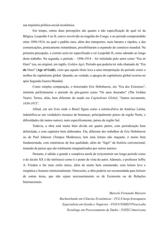 sua trajetória política-social-econômica.
       Em tempo, outras duas percepções são quanto a não especificação de qual rei da
Bélgica, Leopoldo I ou II, esteve envolvido na tragédia do Congo, e ao período compreendido
entre 1896-1914, no qual o padrão ouro, além dos transportes, mais baratos e rápidos, e das
comunicações, praticamente instantâneas, possibilitaram a expansão do comércio mundial. Na
primeira percepção, o correto seria ter especificado o rei Leopoldo II, como adotado ao longo
deste trabalho. Na segunda, o período – 1896-1914 – foi intitulado pelo autor como “Era de
Ouro” (ou, no original, em inglês, Golden Age). Período que poderia ter sido chamado de “Era
do Ouro" (Age of Gold), visto que aquele título leva a uma interpretação do período como o
melhor do capitalismo global. Quando, na verdade, o apogeu do capitalismo global ocorreu no
após Segunda Guerra Mundial.
       Como simples comparação, o historiador Eric Hobsbawm, em “Era dos Extremos”,
intintula perfeitamente o período do pós-guerra como “Os anos dourados” (The Golden
Years). Termo, aliás, bem diferente do usado em Capitalismo Global, “Juntos novamente,
1939-1973”.
       Afinal, em um livro onde o Brasil figura como a estrela-d'alva da América Latina,
indentifica-se um verdadeiro mosaico de bonanças, principalmente países da região Norte, e
dificuldades (de tantos outros), mais especificamente, países da região Sul.
       Todavia, a obra está muito bem divida em quatro partes, com periodização bem
delimitada, e com capítulos bem elaborados. Ela, diferente dos trabalhos de Eric Hobsbawm
ou de Paul Johnson (Tempos Modernos), tem uma leitura não maçante, é muito bem
fundamentada, com estatísticas de boa qualidade, além de “fugir” da história convencional,
tratando de países que são totalmente marginalizados por outros autores.
       Destarte, é sabido a grande e complexa tarefa de (re)construir um longo período como
o do século XX e tão intrínseco como é o ponto de vista do autor. Ademais, o professor Jeffry
A. Frieden o faz num estilo único, além de muito bem estruturado, com leitura leve e
simpática e honesto intelectualmente. Outrossim, a obra poderia ser recomendada para leitores
de outras áreas, que não sejam necessariamente os de Economia ou de Relações
Internacionais.


                                                                   Marcelo Fernando Mazzero
                            Bacharelando em Ciências Econômicas - FCL/Unesp/Araraquara
                               Especialista em Gestão e Negócios - FGN/UNIMEP/Piracicaba
                                  Tecnólogo em Processamento de Dados - FATEC/Americana
 