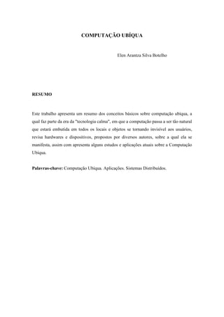 COMPUTAÇÃO UBÍQUA


                                              Elen Arantza Silva Botelho




RESUMO



Este trabalho apresenta um resumo dos conceitos básicos sobre computação ubíqua, a
qual faz parte da era da "tecnologia calma", em que a computação passa a ser tão natural
que estará embutida em todos os locais e objetos se tornando invisível aos usuários,
revisa hardwares e dispositivos, propostos por diversos autores, sobre a qual ela se
manifesta, assim com apresenta alguns estudos e aplicações atuais sobre a Computação
Ubíqua.


Palavras-chave: Computação Ubíqua. Aplicações. Sistemas Distribuídos.
 