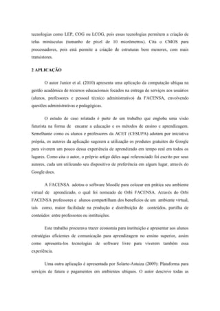 tecnologias como LEP, COG ou LCOG, pois essas tecnologias permitem a criação de
telas minúsculas (tamanho de pixel de 10 micrômetros). Cita o CMOS para
processadores, pois está permite a criação de estruturas bem menores, com mais
transistores.

2 APLICAÇÃO

       O autor Junior et al. (2010) apresenta uma aplicação da computação ubíqua na
gestão acadêmica de recursos educacionais focados na entrega de serviços aos usuários
(alunos, professores e pessoal técnico administrativo) da FACENSA, envolvendo
questões administrativas e pedagógicas.

       O estudo de caso relatado é parte de um trabalho que engloba uma visão
futurista na forma de encarar a educação e os métodos de ensino e aprendizagem.
Semelhante como os alunos e professores da ACET (CESUPA) adotam por iniciativa
própria, os autores da aplicação sugerem a utilização os produtos gratuitos do Google
para viverem um pouco dessa experiência de aprendizado em tempo real em todos os
lugares. Como cita o autor, o próprio artigo deles aqui referenciado foi escrito por seus
autores, cada um utilizando seu dispositivo de preferência em algum lugar, através do
Google docs.

       A FACENSA adotou o software Moodle para colocar em prática seu ambiente
virtual de aprendizado, o qual foi nomeado de Orbi FACENSA. Através do Orbi
FACENSA professores e alunos compartilham dos benefícios de um ambiente virtual,
tais como, maior facilidade na produção e distribuição de conteúdos, partilha de
conteúdos entre professores ou instituições.

       Este trabalho procurava trazer economia para instituição e apresentar aos alunos
estratégias eficientes de comunicação para aprendizagem no ensino superior, assim
como apresenta-los tecnologias de software livre para viverem também essa
experiência.

       Uma outra aplicação é apresentada por Solarte-Astaiza (2009): Plataforma para
serviços de fatura e pagamentos em ambientes ubíquos. O autor descreve todas as
 