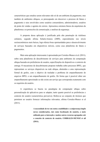 características que estudou serem relevantes não só de um ambiente de pagamento, mas
também de ambientes ubíquos, se preocupando em descrever o processo de fatura e
pagamento e seus envolvidos como usuários consumidores, administradores, usuários
de ponto de vendas e agentes de correio. Apresentou estrutura básica da arquitetura da
plataforma e os protocolos de comunicação, e analises de segurança.

          A proposta dessa aplicação é justificada pela alta penetração de telefones
celulares,    segundo    afirma    Solarte-Astaiza   (2009),   especialmente   nos   níveis
socioeconômicos mais baixos, logo oferece boas oportunidades para o desenvolvimento
de serviços baseados em dispositivos móveis, como essa plataforma de fatura e
pagamentos.

          Mais uma aplicação interessante é apresentada por Corrales-Munoz et al. (2011),
sobre uma plataforma de descobrimento de serviços para ambientes de computação
ubíqua baseada em preferências de usuário, especificações de dispositivos e contexto de
entrega. O mecanismo de descobrimento proposto trabalha sobre processos BPEL, que
representam os serviços disponíveis na rede ubíqua, abstraídos a uma representação
formal de grafos, com o objetivo de trasladar o problema do emparelhamento de
arquivos BPEL a um emparelhamento de grafos. De forma que é possível obter um
emparelhamento aproximado se não existe um serviço que corresponda exatamente com
os requisitos do usuário.

          A experiência se baseia no paradigma de computação ubíqua sobre
personalização de aplicativos para se adaptar, tanto quanto possível as preferências e
contexto do usuário (característica pervasiva). Refere-se ao conjunto de técnicas que
permitem ao usuário fornecer informações relevantes, afirma Corrales-Munoz et al
(2011).

                         A necessidade de ter em conta a mobilidade e a onipresença impôs
                         novas considerações, tais como localização do usuário, o meio
                         utilizado para a interação e muitos outros recursos agrupados sob
                         o conceito de contexto de usuário. CORRALES-MUNOZ et all
                         (2011).
 