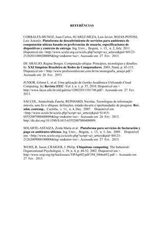 REFERÊNCIAS


CORRALES-MUNOZ, Juan Carlos; SUAREZ-MEZA, Luis Javier; ROJAS-POTOSI,
Luis Antonio. Plataforma de descubrimiento de servicios para ambientes de
computación ubicua basada en preferencias de usuario, especificaciones de
dispositivos y contexto de entrega. Ing. Univ., Bogotá, v. 15, n. 2, July 2011 .
Disponível em <http://www.scielo.org.co/scielo.php?script=sci_arttext&pid=S0123-
21262011000200009&lng=en&nrm=iso>. Acessado em 27 Fev. 2013.

DE ARAUJO, Regina Borges. Computação ubíqua: Princípios, tecnologias e desafios.
In: XXI Simpósio Brasileiro de Redes de Computadores. 2003, Natal, p. 45-115.
Disponível em < http://www.professordiovani.com.br/rw/monografia_araujo.pdf >
Acessado em 26 Fev. 2013.

JUNIOR, Gilmar L. et al. Uma aplicação de Gestão Acadêmica Utilizando Cloud
Computing. In: Revista iTEC–Vol. I, n. 1, p. 37, 2010. Disponível em <
http://www.facos.edu.br/old/galeria/128022011101748.pdf>. Acessado em 27 Fev.
2013.

SACCOL, Amarolinda Zanela; REINHARD, Nicolau. Tecnologias de informação
móveis, sem fio e ubíquas: definições, estado-da-arte e oportunidades de pesquisa. Rev.
adm. contemp., Curitiba, v. 11, n. 4, Dec. 2007 . Disponível em
<http://www.scielo.br/scielo.php?script=sci_arttext&pid=S1415-
65552007000400009&lng=en&nrm=iso>. Acessado em 26 Fev. 2013.
http://dx.doi.org/10.1590/S1415-65552007000400009.

SOLARTE-ASTAIZA, Zeida María et al . Plataforma para servicios de facturación y
pago en ambientes ubicuos. Ing. Univ., Bogotá, v. 13, n. 1, Jan. 2009 . Disponível
em: <http://www.scielo.org.co/scielo.php?script=sci_arttext&pid=S0123-
21262009000100008&lng=en&nrm=iso>. Acessado em 27 Fev. 2013.

WEISS, R. Jason; CRAIGER, J. Philip. Ubiquitous computing. The Industrial-
Organizational Psychologist, v. 39, n. 4, p. 44-52, 2002. Disponível em <
http://www.siop.org/tip/backissues/TIPApr02/pdf/394_044to052.pdf >. Acessado em
27 Fev. 2013.
 