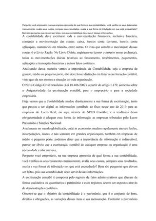 Pergunto você empresário, na sua empresa aproveita de qual forma a sua contabilidade, você verifica os seus balancetes
mensalmente, avalia seus custos, compara seus resultados, avalia a sua forma de tributação em que está enquadrado?
Bem são perguntas que devem ser feitas, pois sua contabilidade deve servir dessas informações.
A contabilidade deve escriturar toda a movimentação financeira, inclusive bancária,
contendo a movimentação das contas: caixa, bancos conta corrente, bancos conta
aplicações, numerários em trânsito, entre outras. O livro que contém o movimento dessas
contas é o Livro Razão. No Livro Diário, registram-se (como o próprio nome esclarece),
todas as movimentações diárias relativas ao faturamento, recebimentos, pagamentos,
aplicações e transações bancárias e outros fatos contábeis.
Analisando dessa maneira vemos a importância da Contabilidade, seja a empresa de
grande, médio ou pequeno porte, não deve haver distinção em fazer a escrituração contábil,
visto que ela nos mostra a situação de toda organização.
O Novo Código Civil Brasileiro (Lei 10.406/2002), a partir do artigo 1.179, comenta sobre
a obrigatoriedade da escrituração contábil, para o empresário e para a sociedade
empresária.
Hoje vemos que a Contabilidade mudou drasticamente a sua forma de escrituração, tanto
que passou a ser digital as informações contábeis ao fisco nesse ano de 2010 para as
empresas do Lucro Real, ou seja, através do SPED Contábil, e a tendência dessa
obrigatoriedade é adequar essa forma de informação as empresas tributadas pelo Lucro
Presumido e Simples Nacional.
Atualmente no mundo globalizado, onde as economias mudam rapidamente através fusões,
incorporações, cisões, e não somente em grandes organizações, também em empresas de
médio e pequeno porte, podemos dizer que a importância da informação é indiscutível,
parece ser óbvio que a escrituração contábil de qualquer empresa ou organização é uma
necessidade e não um luxo.
Pergunto você empresário, na sua empresa aproveita de qual forma a sua contabilidade,
você verifica os seus balancetes mensalmente, avalia seus custos, compara seus resultados,
avalia a sua forma de tributação em que está enquadrado? Bem são perguntas que devem
ser feitas, pois sua contabilidade deve servir dessas informações.
A escrituração contábil é composta pelo registro de fatos administrativos que alteram de
forma qualitativa ou quantitativa o patrimônio e estes registros devem ser expostos através
de demonstrações contábeis.
Observe-se que o objetivo da contabilidade é o patrimônio, que é o conjunto de bens,
direitos e obrigações, as variações desses itens e sua mensuração. Controlar o patrimônio
 