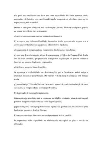 não pode ser considerado um luxo, mas uma necessidade. Há ainda aspectos cíveis,
comerciais e tributários, pois a escrituração regular comprova em juízo fatos cujas provas
dependam de perícia contábil
Dentre as vantagens oferecidas pela Escrituração Contábil, destacam-se algumas que são
de grande importância para as empresas:
a) proporcionar um maior controle econômico e financeiro;
b) a empresa que enfrenta dificuldades financeiras, tendo a escrituração regular, tem o
direito de pedir benefício da recuperação administrativa e judicial;
c) necessidade de comprovação ao cumprimento de obrigações trabalhistas;
d) caso haja divergências entre sócios de uma empresa, o Código de Processo Civil dispõe
que os livros contábeis, que preencham os requisitos exigidos por lei, provam também a
favor do seu autor no litígio entre empresários;
e) facilitar o acesso às linhas de crédito;
f) segurança e confiabilidade nas demonstrações que a fiscalização poderá exigir e
examinar, no caso de a escrituração estar regular, evita-se crime de sonegação com pena de
multa;
g) para o Código Tributário Nacional, isenção do imposto de renda na distribuição de lucro
aos sócios, se comprovada na Escrituração Contábil;
h) distribuição de lucros antecipadamente;
i) demonstração aos sócios que se retiram da sociedade a verdadeira situação patrimonial,
para fins de apuração de haveres ou venda de participação;
j) prova em juízo, a situação patrimonial na hipótese de questões que possam existir entre
herdeiros e sucessores de sócio falecido;
k) comprova em juízo fatos cujas provas dependem de perícia contábil;
l) proporciona maior capacidade na administração do capital de giro e sua devida
utilização;
 