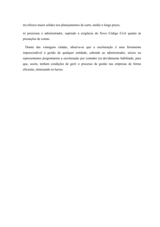 m) oferece maior solidez nos planejamentos de curto, médio e longo prazo;
n) posiciona o administrador, suprindo a exigência do Novo Código Civil quanto às
prestações de contas.
Diante das vantagens citadas, observa-se que a escrituração é uma ferramenta
imprescindível à gestão de qualquer entidade, cabendo ao administrador, sócios ou
representantes programarem a escrituração por contador (a) devidamente habilitado, para
que, assim, tenham condições de gerir o processo de gestão nas empresas de forma
eficiente, otimizando os lucros.
 