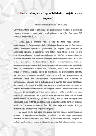 Entre o desejo e a impossibilidade: o sujeito e a(s)
língua(s)
Mariane Harumi Murakami1
(ECA/USP)
CORACINI, Maria José. A celebração do outro: arquivo, memória e identidade.
Línguas (materna e estrangeira), plurilingüismo e tradução. Campinas, SP:
Mercado das Letras, 2007.
Ainda que, à primeira vista, o livro de Maria José Coracini –
pesquisadora do Departamento de Lingüística da Universidade de Campinas –
pareça interessar apenas a professores de línguas, pesquisadores de
Lingüística Aplicada e tradutores, uma leitura mais atenta e livre de pré-
conceitos revela uma gama de possibilidades de relações para comunicólogos
e outros estudiosos das ciências humanas. Primeiro porque trata, à luz das
teorias discursivas, da Psicanálise e da Filosofia derridariana, inúmeras
questões preciosas para as Ciências Humanas, tais como discurso, identidade,
memória, subjetividade, interdiscurso, cidadania, entre outros. Além disso, a
língua (ou melhor, línguas), objeto de investigação da pesquisadora, constitui
(ou pelo menos deveria constituir) uma preocupação de pesquisadores de
diferentes áreas do conhecimento, especialmente das Ciências da
Comunicação, uma vez que a globalização e o avanço das novas tecnologias
de comunicação, como é sabido, aproximam e hibridizam cada vez mais as
línguas, transformando totalmente as relações sociais. Lembrando que não se
trata aqui da concepção de língua como sistema – aliás, é exatamente essa
concepção saussureana de língua e suas dicotomias fixas que a autora
repetidamente refuta ao longo de toda a obra -, mas da idéia de língua como
construção sócio-histórico-ideológica, cujo uso pelos sujeitos (também sociais e
históricos) perpassa sempre o olhar do outro, seja em relação à língua
materna, seja em relação à língua estrangeira.
A autora divide sua obra em quatro grandes partes, subdivididas em
ensaios que, sem desviar da temática central – línguas, discurso e identidade –
abordam diversos assuntos (tais como a identidade nacional, imagem da
mulher, plurilingüismo, escola e cidadania, discurso do tradutor, ensino e novas
 