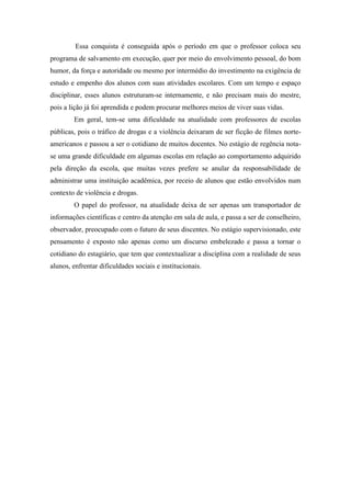 Essa conquista é conseguida após o período em que o professor coloca seu
programa de salvamento em execução, quer por meio do envolvimento pessoal, do bom
humor, da força e autoridade ou mesmo por intermédio do investimento na exigência de
estudo e empenho dos alunos com suas atividades escolares. Com um tempo e espaço
disciplinar, esses alunos estruturam-se internamente, e não precisam mais do mestre,
pois a lição já foi aprendida e podem procurar melhores meios de viver suas vidas.
        Em geral, tem-se uma dificuldade na atualidade com professores de escolas
públicas, pois o tráfico de drogas e a violência deixaram de ser ficção de filmes norte-
americanos e passou a ser o cotidiano de muitos docentes. No estágio de regência nota-
se uma grande dificuldade em algumas escolas em relação ao comportamento adquirido
pela direção da escola, que muitas vezes prefere se anular da responsabilidade de
administrar uma instituição acadêmica, por receio de alunos que estão envolvidos num
contexto de violência e drogas.
        O papel do professor, na atualidade deixa de ser apenas um transportador de
informações científicas e centro da atenção em sala de aula, e passa a ser de conselheiro,
observador, preocupado com o futuro de seus discentes. No estágio supervisionado, este
pensamento é exposto não apenas como um discurso embelezado e passa a tornar o
cotidiano do estagiário, que tem que contextualizar a disciplina com a realidade de seus
alunos, enfrentar dificuldades sociais e institucionais.
 