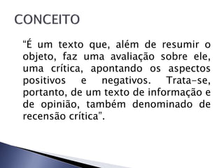 “É um texto que, além de resumir o
objeto, faz uma avaliação sobre ele,
uma crítica, apontando os aspectos
positivos e negativos. Trata-se,
portanto, de um texto de informação e
de opinião, também denominado de
recensão crítica”.
 