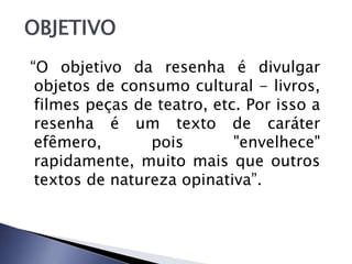 “O objetivo da resenha é divulgar
objetos de consumo cultural - livros,
filmes peças de teatro, etc. Por isso a
resenha é um texto de caráter
efêmero, pois "envelhece"
rapidamente, muito mais que outros
textos de natureza opinativa”.
OBJETIVO
 