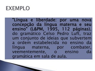 "Língua e liberdade: por uma nova
concepção da língua materna e seu
ensino" (L&PM, 1995, 112 páginas),
do gramático Celso Pedro Luft, traz
um conjunto de ideias que subvertem
a ordem estabelecida no ensino da
língua materna, por combater,
veementemente, o ensino da
gramática em sala de aula.
 