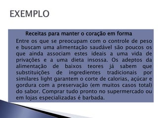  Receitas para manter o coração em forma
 Entre os que se preocupam com o controle de peso
e buscam uma alimentação saudável são poucos os
que ainda associam estes ideais a uma vida de
privações e a uma dieta insossa. Os adeptos da
alimentação de baixos teores já sabem que
substituições de ingredientes tradicionais por
similares light garantem o corte de calorias, açúcar e
gordura com a preservação (em muitos casos total)
do sabor. Comprar tudo pronto no supermercado ou
em lojas especializadas é barbada.
 