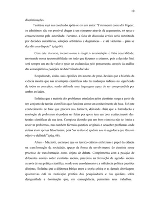 discriminações. 
10 
Também aqui sua conclusão apóia-se em um autor: “Finalmente como diz Popper, 
se admitimos não ser possível chegar a um consenso através de argumentos, só resta o 
convencimento pela autoridade. Portanto, a falta de discussão crítica seria substituída 
por decisões autoritárias, soluções arbitrárias e dogmáticas – e até violentas – para se 
decidir uma disputa” (pág 64). 
Com este discurso, incentiva-nos a reagir à acomodação e falsa neutralidade, 
mostrando nossa responsabilidade em tudo que fazemos e criamos, pois a decisão final 
será sempre um ato de valor e pode ser esclarecida pelo pensamento, através da análise 
das conseqüências posições de determinada decisão. 
Respaldando, ainda, suas opiniões em autores de peso, destaca que a história da 
ciência mostra que nas revoluções científicas não há mudanças radicais no significado 
de todos os conceitos, sendo utilizada uma linguagem capaz de ser compreendida por 
ambos os lados. 
Enfatiza que a maioria dos problemas estudados pelos cientistas surge a partir de 
um conjunto de teorias científicas que funciona como um conhecimento de base. E é este 
conhecimento de base que procura nos fornecer, deixando claro que a formulação e 
resolução de problemas só podem ser feitas por quem tem um bom conhecimento das 
teorias científicas de sua área. Completa dizendo que um bom cientista não se limita a 
resolver problemas, mas também formula questões originais e descobre problemas onde 
outros viam apenas fatos banais, pois “os ventos só ajudam aos navegadores que têm um 
objetivo definido”.(pág. 66). 
Alves – Mazzotti, esclarece que os teórico-críticos enfatizam o papel da ciência 
na transformação da sociedade, apesar da forma de envolvimento do cientista nesse 
processo de transformação como objeto de debate. Complementa com a posição de 
diferentes autores sobre cientistas sociais, parceiros na formação de agendas sociais 
através de sua prática científica, sendo esse envolvimento e a militância política questões 
distintas. Enfatiza que a diferença básica entre a teoria crítica e as demais abordagens 
qualitativas está na motivação política dos pesquisadores e nas questões sobre 
desigualdade e dominação que, em conseqüência, permeiam seus trabalhos. 
 