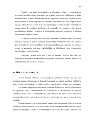 11 
Coerente com essas preocupações, a abordagem crítica é essencialmente 
relacional: busca investigar o que ocorre nos grupos e instituições relacionando as ações 
humanas com a cultura e as estruturas sociais e políticas, procurando entender de que 
forma as redes de poder são produzidas, mediadas e transformadas. Parte do pressuposto 
de que nenhum processo social pode ser compreendido de forma isolada, como instância 
neutra, acima dos conflitos ideológicos da sociedade. Ao contrário, estão sempre 
profundamente ligados, vinculados, às desigualdades culturais, econômicas e políticas 
que dominam nossa sociedade. 
Os autores concluem que coexistem atualmente diferentes linhas filosóficas 
acerca da natureza do método cientifico, o que também é válido em relação aos critérios 
para avaliação das teorias cientificas. Concordam, também, que a pesquisa nas ciências 
sociais se caracteriza por uma multiplicidade de abordagens, com pressupostos, 
metodologias e estilos diversos. 
Finalmente, deixam claro que o uso do método científico não pode ser 
considerado de maneira independente dos conceitos ou das bases teóricas, implícita ou 
explicitamente, envolvidos na pesquisa. 
4 CRÍTICA DA RESENHISTA 
A obra fornece subsídios à nossa pesquisa científica, à medida que trata dos 
principais autores/protagonistas da discussão/construção do método cientifico na história 
mais recente, reportando-se a esclarecimentos mais distantes sempre que necessário. 
Com sólidos conhecimentos acerca do desenrolar histórico, os autores empenham-se 
em apresentar clara e detalhadamente as circunstâncias e características da pesquisa 
cientifica, levando-nos a compreender as idéias básicas das várias linhas filosóficas 
contemporâneas, bem como a descobrir uma nova maneira de ver o que já havia sido visto, 
estudado. 
É uma leitura que exige conhecimentos prévios para ser entendida, além de diversas 
releituras e pesquisas quanto a conceitos, autores e contextos apresentados, uma vez que as 
conclusões emergem a partir de esclarecimentos e posições de diversos estudiosos da 
 