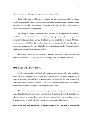 ciência e suas aplicações e posturas quanto ao método científico. 
12 
Com estilo claro o objetivo, os autores dão esclarecimentos sobre o método 
cientifico nas ciências naturais e sociais, exemplificando, impulsionando reflexão crítica e 
discussão teórica sobre fundamentos filosóficos. Com isso auxiliam sobremaneira a 
elaboração do nosso plano de pesquisa. 
Os exemplos citados amplamente nos auxiliam na compreensão da atividade 
científica e nos possibilitam analisar e confrontar várias posições, a fim de chegarmos à 
nossa própria fundamentação teórica, decidindo-nos por uma linha de pesquisa. Mostram-nos 
a imensa possibilidade de trabalhos que existe no campo da ciência, além de nos 
encaminhar para exposições mais detalhadas a respeito de determinados tópicos abordados, 
relacionando autores e bibliografia específicas. 
Finalmente, com o estudo dessa obra, podemos amadurecer mais, inclusive para 
aceitar e até solicitar crítica rigorosa, que em muito pode enriquecer nosso trabalho. 
5 INDICAÇOES DA RESENHISTA 
A obra tem por objetivo discutir alternativas e oferecer sugestões para estudantes 
universitários e pesquisadores, a fim de que possam realizar, planejar e desenvolver as 
próprias pesquisas, na graduação e pós-graduação, utilizando-se do rigor necessário à 
produção de conhecimentos confiáveis. É de grande auxilio, principalmente, àqueles que 
desenvolvem trabalhos acadêmicos no campo da ciência social. 
Não se trata de um simples manual, com passos a serem seguidos, mas um livro que 
apresenta os fundamentos necessários à compreensão da natureza do método científico, nas 
ciências naturais e sociais, bem como diretrizes operacionais que contribuem para o 
desenvolvimento da atitude crítica necessária ao progresso do conhecimento. 
Joana Maria Rodrigues Di Santo é Psicopedagoga experiente, com atuação significativa 
 