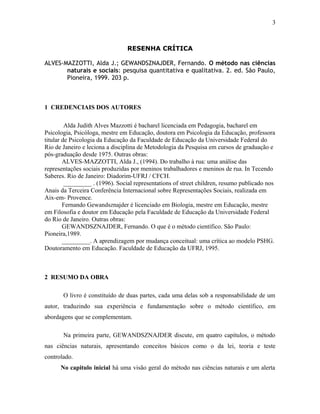 RESENHA CRÍTICA 
3 
ALVES-MAZZOTTI, Alda J.; GEWANDSZNAJDER, Fernando. O método nas ciências 
naturais e sociais: pesquisa quantitativa e qualitativa. 2. ed. São Paulo, 
Pioneira, 1999. 203 p. 
1 CREDENCIAIS DOS AUTORES 
Alda Judith Alves Mazzotti é bacharel licenciada em Pedagogia, bacharel em 
Psicologia, Psicóloga, mestre em Educação, doutora em Psicologia da Educação, professora 
titular de Psicologia da Educação da Faculdade de Educação da Universidade Federal do 
Rio de Janeiro e leciona a disciplina de Metodologia da Pesquisa em cursos de graduação e 
pós-graduação desde 1975. Outras obras: 
ALVES-MAZZOTTI, Alda J., (1994). Do trabalho à rua: uma análise das 
representações sociais produzidas por meninos trabalhadores e meninos de rua. In Tecendo 
Saberes. Rio de Janeiro: Diadorim-UFRJ / CFCH. 
_________ . (1996). Social representations of street children, resumo publicado nos 
Anais da Terceira Conferência Internacional sobre Representações Sociais, realizada em 
Aix-em- Provence. 
Fernando Gewandsznajder é licenciado em Biologia, mestre em Educação, mestre 
em Filosofia e doutor em Educação pela Faculdade de Educação da Universidade Federal 
do Rio de Janeiro. Outras obras: 
GEWANDSZNAJDER, Fernando. O que é o método científico. São Paulo: 
Pioneira,1989. 
_________. A aprendizagem por mudança conceitual: uma crítica ao modelo PSHG. 
Doutoramento em Educação. Faculdade de Educação da UFRJ, 1995. 
2 RESUMO DA OBRA 
O livro é constituído de duas partes, cada uma delas sob a responsabilidade de um 
autor, traduzindo sua experiência e fundamentação sobre o método científico, em 
abordagens que se complementam. 
Na primeira parte, GEWANDSZNAJDER discute, em quatro capítulos, o método 
nas ciências naturais, apresentando conceitos básicos como o da lei, teoria e teste 
controlado. 
No capitulo inicial há uma visão geral do método nas ciências naturais e um alerta 
 