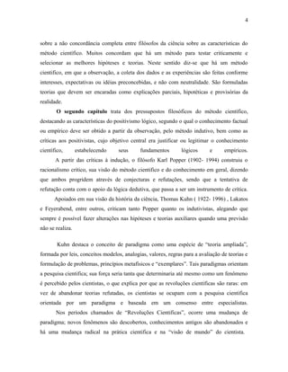 4 
sobre a não concordância completa entre filósofos da ciência sobre as características do 
método científico. Muitos concordam que há um método para testar criticamente e 
selecionar as melhores hipóteses e teorias. Neste sentido diz-se que há um método 
cientifico, em que a observação, a coleta dos dados e as experiências são feitas conforme 
interesses, expectativas ou idéias preconcebidas, e não com neutralidade. São formuladas 
teorias que devem ser encaradas como explicações parciais, hipotéticas e provisórias da 
realidade. 
O segundo capítulo trata dos pressupostos filosóficos do método científico, 
destacando as características do positivismo lógico, segundo o qual o conhecimento factual 
ou empírico deve ser obtido a partir da observação, pelo método indutivo, bem como as 
críticas aos positivistas, cujo objetivo central era justificar ou legitimar o conhecimento 
científico, estabelecendo seus fundamentos lógicos e empíricos. 
A partir das críticas à indução, o filósofo Karl Popper (1902- 1994) construiu o 
racionalismo crítico, sua visão do método cientifico e do conhecimento em geral, dizendo 
que ambos progridem através de conjecturas e refutações, sendo que a tentativa de 
refutação conta com o apoio da lógica dedutiva, que passa a ser um instrumento de crítica. 
Apoiados em sua visão da história da ciência, Thomas Kuhn ( 1922- 1996) , Lakatos 
e Feyerabend, entre outros, criticam tanto Popper quanto os indutivistas, alegando que 
sempre é possível fazer alterações nas hipóteses e teorias auxiliares quando uma previsão 
não se realiza. 
Kuhn destaca o conceito de paradigma como uma espécie de “teoria ampliada”, 
formada por leis, conceitos modelos, analogias, valores, regras para a avaliação de teorias e 
formulação de problemas, princípios metafísicos e “exemplares”. Tais paradigmas orientam 
a pesquisa cientifica; sua força seria tanta que determinaria até mesmo como um fenômeno 
é percebido pelos cientistas, o que explica por que as revoluções cientificas são raras: em 
vez de abandonar teorias refutadas, os cientistas se ocupam com a pesquisa cientifica 
orientada por um paradigma e baseada em um consenso entre especialistas. 
Nos períodos chamados de “Revoluções Cientificas”, ocorre uma mudança de 
paradigma; novos fenômenos são descobertos, conhecimentos antigos são abandonados e 
há uma mudança radical na prática cientifica e na “visão de mundo” do cientista. 
 
