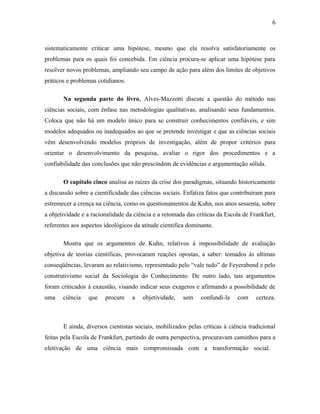 6 
sistematicamente criticar uma hipótese, mesmo que ela resolva satisfatoriamente os 
problemas para os quais foi concebida. Em ciência procura-se aplicar uma hipótese para 
resolver novos problemas, ampliando seu campo de ação para além dos limites de objetivos 
práticos e problemas cotidianos. 
Na segunda parte do livro, Alves-Mazzotti discute a questão do método nas 
ciências sociais, com ênfase nas metodologias qualitativas, analisando seus fundamentos. 
Coloca que não há um modelo único para se construir conhecimentos confiáveis, e sim 
modelos adequados ou inadequados ao que se pretende investigar e que as ciências sociais 
vêm desenvolvendo modelos próprios de investigação, além de propor critérios para 
orientar o desenvolvimento da pesquisa, avaliar o rigor dos procedimentos e a 
confiabilidade das conclusões que não prescindem de evidências e argumentação sólida. 
O capítulo cinco analisa as raízes da crise dos paradigmas, situando historicamente 
a discussão sobre a cientificidade das ciências sociais. Enfatiza fatos que contribuíram para 
estremecer a crença na ciência, como os questionamentos de Kuhn, nos anos sessenta, sobre 
a objetividade e a racionalidade da ciência e a retomada das críticas da Escola de Frankfurt, 
referentes aos aspectos ideológicos da atitude cientifica dominante. 
Mostra que os argumentos de Kuhn, relativos à impossibilidade de avaliação 
objetiva de teorias cientificas, provocaram reações opostas, a saber: tomados às ultimas 
conseqüências, levaram ao relativismo, representado pelo “vale tudo” de Feyerabend e pelo 
construtivismo social da Sociologia do Conhecimento. De outro lado, tais argumentos 
foram criticados à exaustão, visando indicar seus exageros e afirmando a possibilidade de 
uma ciência que procure a objetividade, sem confundi-la com certeza. 
E ainda, diversos cientistas sociais, mobilizados pelas críticas à ciência tradicional 
feitas pela Escola de Frankfurt, partindo de outra perspectiva, procuravam caminhos para a 
efetivação de uma ciência mais compromissada com a transformação social. 
 