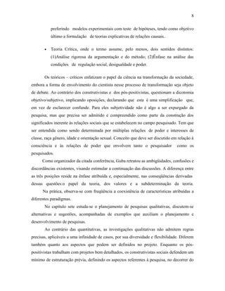 8 
preferindo modelos experimentais com teste de hipóteses, tendo como objetivo 
último a formulação de teorias explicativas de relações causais.. 
· Teoria Crítica, onde o termo assume, pelo menos, dois sentidos distintos: 
(1)Análise rigorosa da argumentação e do método; (2)Ênfase na análise das 
condições de regulação social, desigualdade e poder. 
Os teóricos – críticos enfatizam o papel da ciência na transformação da sociedade, 
embora a forma de envolvimento do cientista nesse processo de transformação seja objeto 
de debate. Ao contrário dos construtivistas e dos pós-positivistas, questionam a dicotomia 
objetivo/subjetivo, implicando oposições, declarando que esta é uma simplificação que, 
em vez de esclarecer confunde. Para eles subjetividade não é algo a ser expurgado da 
pesquisa, mas que precisa ser admitido e compreendido como parte da construção dos 
significados inerente às relações sociais que se estabelecem no campo pesquisado. Tem que 
ser entendida como sendo determinada por múltiplas relações de poder e interesses de 
classe, raça gênero, idade e orientação sexual. Conceito que deve ser discutido em relação à 
consciência e às relações de poder que envolvem tanto o pesquisador como os 
pesquisados. 
Como organizador da citada conferência, Guba retratou as ambigüidades, confusões e 
discordâncias existentes, visando estimular a continuação das discussões. A diferença entre 
as três posições reside na ênfase atribuída e, especialmente, nas conseqüências derivadas 
dessas questões:o papel da teoria, dos valores e a subdeterminação da teoria. 
Na prática, observa-se com freqüência a coexistência de características atribuídas a 
diferentes paradigmas. 
No capítulo sete estuda-se o planejamento de pesquisas qualitativas, discutem-se 
alternativas e sugestões, acompanhadas de exemplos que auxiliam o planejamento e 
desenvolvimento de pesquisas. 
Ao contrário das quantitativas, as investigações qualitativas não admitem regras 
precisas, aplicáveis a uma infinidade de casos, por sua diversidade e flexibilidade. Diferem 
também quanto aos aspectos que podem ser definidos no projeto. Enquanto os pós-positivistas 
trabalham com projetos bem detalhados, os construtivistas sociais defendem um 
mínimo de estruturação prévia, definindo os aspectos referentes à pesquisa, no decorrer do 
 