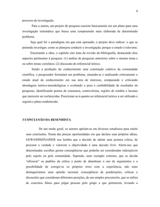 processo de investigação. 
9 
Para a autora, um projeto de pesquisa consiste basicamente em um plano para uma 
investigação sistemática que busca uma compreensão mais elaborada de determinado 
problema. 
Seja qual for o paradigma em que está operando, o projeto deve indicar: o que se 
pretende investigar; como se planejou conduzir a investigação; porque o estudo é relevante. 
Encerrando a obra, o capítulo oito trata da revisão da bibliografia, destacando dois 
aspectos pertinentes à pesquisa: (1) análise de pesquisas anteriores sobre o mesmo tema e 
ou sobre temas correlatos; (2) discussão do referencial teórico. 
Sendo a produção do conhecimento uma construção coletiva da comunidade 
científica, o pesquisador formulará um problema, situando-se e analisando criticamente o 
estado atual do conhecimento em sua área de interesse, comparando e criticando 
abordagens teórico-metodológicas e avaliando o peso e confiabilidade de resultados de 
pesquisas, identificando pontos de consensos, controvérsias, regiões de sombra e lacunas 
que merecem ser esclarecidas. Posicionar-se-á quanto ao referencial teórico a ser utilizado e 
seguirá o plano estabelecido. 
3 CONCLUSÃO DA RESENHISTA 
De um modo geral, os autores apóiam-se em diversos estudiosos para emitir 
suas conclusões. Numa das poucas oportunidades em que declara suas próprias idéias, 
GEWANDSZNAJDER nos lembra que a decisão de adotar uma postura crítica, de 
procurar a verdade e valorizar a objetividade é uma decisão livre. Alerta-nos que 
determinadas escolhas geram conseqüências que poderão ser consideradas indesejáveis 
pelo sujeito ou pela comunidade. Supondo, num exemplo extremo, que se decida 
“afrouxar” os padrões da crítica a ponto de abandonar o uso de argumentos e a 
possibilidade de corrigir-se os próprios erros com a experiência, não mais 
distinguiríamos uma opinião racional, conseqüência de ponderações, críticas e 
discussões que consideram diferentes posições, de um simples preconceito, que se utiliza 
de conceitos falsos para julgar pessoas pelo grupo a que pertencem, levando a 
 