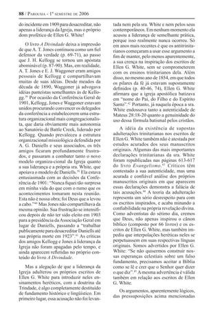 88 / Parousia - 1º semestre de 2006
do incidente em 1909 para desacreditar, não
apenas a liderança da Igreja, mas o próprio
dom profético de Ellen G. White!
O livro A Divindade deixa a impressão
de que A. T. Jones continuou como um fiel
defensor da verdade (p. 69-71), ao passo
que J. H. Kellogg se tornou um apóstata
abominável (p. 87-90). Mas, em realidade,
A. T. Jones e E. J. Waggoner eram amigos
pessoais de Kellogg e compartilhavam
muitas de suas idéias. Desde meados da
década de 1890, Waggoner já advogava
idéias panteístas semelhantes às de Kello-
gg.38 
Por ocasião da Conferência Geral de
1901, Kellogg, Jones e Waggoner estavam
unidos procurando convencer os delegados
da conferência a estabelecerem uma estru-
tura organizacional mais congregacionalis-
ta, que daria obviamente mais autonomia
ao Sanatório de Battle Creek, liderado por
Kellogg. Quando prevaleceu a estrutura
organizacional missiológica defendida por
A. G. Daniells e seus associados, os três
amigos ficaram profundamente frustra-
dos, e passaram a combater tanto o novo
modelo organiza-cional da Igreja quanto
a sua liderança e a própria sra. White, que
apoiava o modelo de Daniells.39 
Ela estava
entusiasmada com as decisões da Confe-
rência de 1901: “Nunca fiquei tão surpresa
em minha vida do que com o rumo que os
acontecimentos tomaram nesta reunião.
Esta não é nossa obra; foi Deus que a levou
a cabo.”40 
Mas Jones não compartilhava da
mesma opinião. Sua frustração se intensifi-
cou depois de não ter sido eleito em 1903
para a presidência daAssociação Geral em
lugar de Daniells, passando a “trabalhar
publicamente para desacreditar Daniells até
sua própria morte em 1923”.41 
As críticas
dos amigos Kellogg e Jones à liderança da
Igreja não foram apagadas pelo tempo, e
ainda aparecem refletidas no próprio con-
teúdo do livro A Divindade.
Mas a alegação de que a liderança da
Igreja adulterou os próprios escritos de
Ellen G. White para introduzir neles en-
sinamentos heréticos, com a doutrina da
Trindade, é algo completamente destituído
de fundamento histórico e lingüístico. Em
primeiro lugar, essa acusação não foi levan-
tada nem pela sra. White e nem pelos seus
contemporâneos. Em nenhum momento ela
acusou a liderança de semelhante prática,
porque isso realmente nunca ocorreu. Só
em anos mais recentes é que os antitrinita-
rianos começaram a usar esse argumento a
fim de manter, pelo menos aparentemente,
a sua crença na inspiração dos escritos de
Ellen G. White, sem se comprometerem
com os ensinos trinitarianos dela. Além
disso, no mesmo ano de 1854, em que todos
os pilares da fé já estavam supostamente
definidos (p. 40-46, 74), Ellen G. White
afirmara que a igreja apostólica batizava
em “nome do Pai, do Filho e do Espírito
Santo”.42 
Portanto, já naquela época a sra.
White endossava tanto a autenticidade de
Mateus 28:18-20 quanto a genuinidade do
uso dessa fórmula batismal pelos cristãos.
A idéia da existência de supostas
adulterações trinitarianas nos escritos de
Ellen G. White também não é atestada por
estudos acurados dos seus manuscritos
originais. Algumas das mais importantes
declarações trinitarianas da sra. White
foram republicadas nas páginas 613-617
do livro Evangelismo.43 
Críticos têm
contestado a sua autenticidade, mas uma
acurada e confiável análise dos próprios
manuscritos originais em que aparecem
essas declarações demonstra a falácia de
tais acusações.44 
A teoria da adulteração
representa um sério desrespeito para com
os escritos inspirados, e acaba minando a
confiabilidade na própria revelação divina.
Como adventistas do sétimo dia, cremos
que Deus, não apenas inspirou o cânon
bíblico (composto por 66 livros) e os es-
critos de Ellen G. White, mas também im-
pediu que interpolações heréticas neles se
perpetuassem em suas respectivas línguas
originais. Somos advertidos por Ellen G.
White: “Se não quisermos construir nos-
sas esperanças celestiais sobre um falso
fundamento, precisamos aceitar a Bíblia
como se lê e crer que o Senhor quer dizer
o que diz”.45 
Amesma advertência é válida
também em relação aos escritos de Ellen
G. White.
Os argumentos, aparentemente lógicos,
das pressuposições acima mencionadas
 