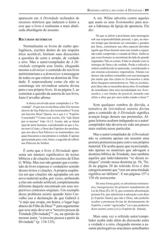 Resenha crítica do livro A Divindade / 89
aparecem em A Divindade recheados de
recursos retóricos que induzem o leitor a
crer que o livro é realmente a mais abali-
zada abordagem do assunto.
Recursos retóricos
Normalmente os livros de cunho apo-
logéticos, escritos dentro de um respeito
ético aceitável, limitam suas discussões
a questões de certo e errado, de verdade
e erro. Mas o autor/compilador de A Di-
vindade extrapola esse limite, chegando
mesmo a divinizar o conteúdo do seu livro
antitrinitariano e a demonizar a mensagem
de todos os que crêem na doutrina da Trin-
dade. É surpreendente como ele não se
constrange em reivindicar autoria divina
para o seu próprio livro. Já na página 3, ao
comentar a questão da autoria do seu livro,
Jairo Carvalho afirma:
A tônica envolvida neste compêndio é a “Di-
vindade”. O que nos revela Deus sobre Ele mesmo
através de Sua Palavra e dos testemunhos? Existe
um terceiro Deus? Quem, ou o que é o “Espírito
Consolador”? Como está escrito, Ele “não falará
por si mesmo” João 16:13. Assim, não se falará
aqui de autor humano, considerando-se que oAu-
tor mor é Cristo, o Deus dos Espíritos dos profetas,
que nos deu a Sua Palavra e os testemunhos, nos
quais buscamos e encontramos a verdade. É apenas
apresentada para você, leitor, a sugestão de refletir
nas Palavras do Senhor.
É certo que o livro A Divindade apre-
senta um número significativo de textos
bíblicos e de citações dos escritos de Ellen
G.White. Mas isso não garante que o conte-
údo do livro expresse o verdadeiro sentido
desses textos e citações. A própria seqüên-
cia em que citações são agrupadas em um
novo material acaba, por vezes, atribuindo
a elas um sentido artificial, completamente
diferente daquele encontrado em seus res-
pectivos contextos originais. Um exemplo
desse problema ocorre quando Jairo Car-
valho usa a declaração de que Gabriel é
“o anjo que ocupa, em honra, o lugar logo
abaixo do Filho de Deus”46
para argumentar
que esse anjo deve ser a “terceira pessoa da
Trindade [Divindade]”47 
ou, na opinião do
mesmo autor, “a terceira pessoa a partir da
Divindade” (p. 134-135).
A sra. White advertiu contra aqueles
que usam os seus Testemunhos para acu-
sar a liderança da Igreja de apostasia. Ela
diz:
Os que se põem a proclamar uma mensagem
sob sua responsabilidade pessoal, e que, ao mes-
mo tempo que declaram ser ensinados e guiados
por Deus, constituem sua obra especial derrubar
aquilo que Deus durante anos tem estado a erguer,
não estão cumprindo a vontade de Deus. Saiba-se
que esses homens se encontram do lado do grande
enganador. Não os creiais. Estão se aliando com os
inimigos de Deus e da verdade. Porão a ridículo a
ordem estabelecida no pastorado, considerando-a
um sistema eclesiástico imperialista. Afastai-vos
desses; não tenhais comunhão com sua mensagem
por muito que eles citem os Testemunhos e atrás
deles busquem entrincheirar-se. Não os recebais;
pois Deus não os incumbiu dessa obra. O resultado
de semelhante obra será incredulidade nos Teste-
munhos, e nos limites do possível, tornarão sem
efeito a obra que por anos tenho estado a fazer.48
Sem qualquer sombra de dúvida, a
tentativa de reivindicar autoria divina
para o conteúdo de A Divindade significa
avançar longe demais nas pretensões. Al-
guns leitores acabam indagando se o autor/
compilador não deveria ter sido um pouco
mais realista nesse particular.
Mas o autor/compilador de A Divindade
não se contenta apenas em assumir uma
postura pretensiosa para com o seu próprio
material. Ele acaba quase que exorcizando,
não apenas os materiais que advogam a
doutrina bíblica da Trindade, mas também
aqueles que indevidamente “se dizem te-
ólogos” crendo nessa doutrina (p. 56, 76).
Já na página 30 do referido livro é dito
categoricamente que “crer em uma trindade
significa ser idólatra”. E nas páginas 157 e
158 ele acrescenta:
De uma forma geral, os adventistas trinitaria-
nos, transgressores do primeiro mandamento da
Lei de Deus [Êx 20:3], que cometem abominação
perante Ele, por admitirem a adoração a um deus
[o Espírito Santo] que não é Deus, não poderão
receber a promessa divina do derramamento do
Espírito, e serão “agraciados” (se é que podemos
dizer assim) como [sic] o Espírito de Satanás.
Mais uma vez o referido autor/compi-
lador acaba indo além da discussão entre
a verdade e o erro, chegando mesmo a as-
sumir prerrogativas oraculares semelhantes
 