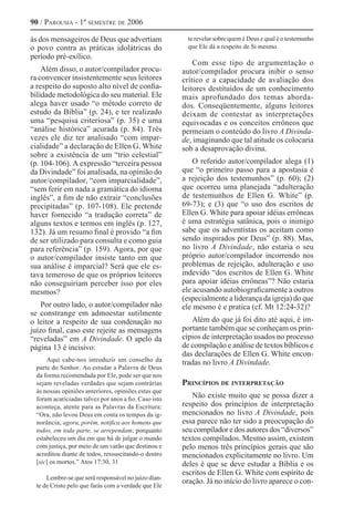 90 / Parousia - 1º semestre de 2006
às dos mensageiros de Deus que advertiam
o povo contra as práticas idolátricas do
período pré-exílico.
Além disso, o autor/compilador procu-
ra convencer insistentemente seus leitores
a respeito do suposto alto nível de confia-
bilidade metodológica do seu material. Ele
alega haver usado “o método correto de
estudo da Bíblia” (p. 24), e ter realizado
uma “pesquisa criteriosa” (p. 35) e uma
“análise histórica” acurada (p. 84). Três
vezes ele diz ter analisado “com impar-
cialidade” a declaração de Ellen G. White
sobre a existência de um “trio celestial”
(p. 104-106). A expressão “terceira pessoa
da Divindade” foi analisada, na opinião do
autor/compilador, “com imparcialidade”,
“sem ferir em nada a gramática do idioma
inglês”, a fim de não extrair “conclusões
precipitadas” (p. 107-108). Ele pretende
haver fornecido “a tradução correta” de
alguns textos e termos em inglês (p. 127,
132). Já um resumo final é provido “a fim
de ser utilizado para consulta e como guia
para referência” (p. 159). Agora, por que
o autor/compilador insiste tanto em que
sua análise é imparcial? Será que ele es-
tava temeroso de que os próprios leitores
não conseguiriam perceber isso por eles
mesmos?
Por outro lado, o autor/compilador não
se constrange em admoestar sutilmente
o leitor a respeito de sua condenação no
juízo final, caso este rejeite as mensagens
“reveladas” em A Divindade. O apelo da
página 13 é incisivo:
Aqui cabe-nos introduzir um conselho da
parte do Senhor. Ao estudar a Palavra de Deus
da forma recomendada por Ele, pode ser que nos
sejam reveladas verdades que sejam contrárias
às nossas opiniões anteriores, opiniões estas que
foram acariciadas talvez por anos a fio. Caso isto
aconteça, atente para as Palavras da Escritura:
“Ora, não levou Deus em conta os tempos da ig-
norância; agora, porém, notifica aos homens que
todos, em toda parte, se arrependam; porquanto
estabeleceu um dia em que há de julgar o mundo
com justiça, por meio de um varão que destinou e
acreditou diante de todos, ressuscitando-o dentro
[sic] os mortos.” Atos 17:30, 31
Lembre-se que será responsável no juízo dian-
te de Cristo pelo que farás com a verdade que Ele
te revelar sobre quem é Deus e qual é o testemunho
que Ele dá a respeito de Si mesmo.
Com esse tipo de argumentação o
autor/compilador procura inibir o senso
crítico e a capacidade de avaliação dos
leitores destituídos de um conhecimento
mais aprofundado dos temas aborda-
dos. Conseqüentemente, alguns leitores
deixam de contestar as interpretações
equivocadas e os conceitos errôneos que
permeiam o conteúdo do livro A Divinda-
de, imaginando que tal atitude os colocaria
sob a desaprovação divina.
O referido autor/compilador alega (1)
que “o primeiro passo para a apostasia é
a rejeição dos testemunhos” (p. 60); (2)
que ocorreu uma planejada “adulteração
de testemunhos de Ellen G. White” (p.
69-73); e (3) que “o uso dos escritos de
Ellen G. White para apoiar idéias errôneas
é uma estratégia satânica, pois o inimigo
sabe que os adventistas os aceitam como
sendo inspirados por Deus” (p. 88). Mas,
no livro A Divindade, não estaria o seu
próprio autor/compilador incorrendo nos
problemas de rejeição, adulteração e uso
indevido “dos escritos de Ellen G. White
para apoiar idéias errôneas”? Não estaria
ele acusando autobiograficamente a outros
(especialmente a liderança da igreja) do que
ele mesmo é e pratica (cf. Mt 12:24-32)?
Além do que já foi dito até aqui, é im-
portante também que se conheçam os prin-
cípios de interpretação usados no processo
de compilação e análise de textos bíblicos e
das declarações de Ellen G. White encon-
tradas no livro A Divindade.
Princípios de interpretação
Não existe muito que se possa dizer a
respeito dos princípios de interpretação
mencionados no livro A Divindade, pois
essa parece não ter sido a preocupação do
seu compilador e dos autores dos “diversos”
textos compilados. Mesmo assim, existem
pelo menos três princípios gerais que são
mencionados explicitamente no livro. Um
deles é que se deve estudar a Bíblia e os
escritos de Ellen G. White com espírito de
oração. Já no início do livro aparece o con-
 