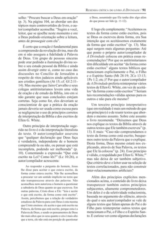 Resenha crítica do livro A Divindade / 91
selho: “Procure buscar a Deus em oração”
(p. 3). Na página 104, ao abordar um dos
tópicos mais controvertidos do livro, o au-
tor/compilador aconselha: “Sugiro a você,
leitor, que se ajoelhe neste momento e ore
a Deus pedindo orientação sobre a leitura,
antes de prosseguir com ela”.
É certo que a oração é fundamental para
a compreensão da revelação divina, mas ela
em si não assegura a fidelidade à Palavra
de Deus. Um grupo de pessoas sinceras
pode orar pedindo a iluminação divina so-
bre o seu estudo pessoal da Bíblia e ainda
assim divergir entre si, como no caso das
discussões no Concílio de Jerusalém a
respeito de ritos judaicos ainda aplicáveis
aos cristãos gentílicos (At 15; cf. Gl 2:11-
14). Mas mesmo que Jairo Carvalho e seus
colegas antitrinitarianos levem uma vida
de oração e de estudo da Bíblia, isto em si
não garante que suas conclusões estejam
corretas. Seja como for, eles deveriam se
conscientizar de que a prática da oração
jamais deveria ser usada como escusa para
se negligenciar o uso de princípios corretos
de interpretação da Bíblia e dos escritos de
Ellen G. White.
Outro princípio de interpretação suge-
rido no livro é o da interpretação literalista
do texto. O autor/compilador assevera
que “qualquer declaração que Deus faça
é verdadeira, independente de o homem
compreendê-la ou não, ou pensar que está
incompleta, podendo ser melhorada” (p.
10). Comentando a expressão “Que está
escrito na Lei? Como lês?” (Lc 10:26), o
autor/compilador acrescenta:
Ao responder a pergunta do homem, Jesus
lhe disse para aceitar o que estava escrito, da
forma como estava escrito. Não lhe aconselhou
a procurar ver um sentido implícito no texto que
não transparecesse através das palavras. Não
aconselhou nem autorizou o homem a questionar
a sabedoria de Deus quanto ao que escreveu. Em
outras palavras, Cristo disse a Ele: “leia e aceite
o que está escrito, da forma como está escrito”.
Assim, percebemos que a relação do verdadeiro
estudioso da Palavra para com Deus é esta mesma
que Cristo ensinou: ele aceita o que está escrito na
Palavra, da forma que está escrito, porque esta é a
Palavra de Deus, e sendo os pensamentos de Deus
tão mais altos que os seus quanto o céu é mais alto
que a terra, ele não está em posição de questionar
a Deus, assumindo que Ele tenha dito algo além
do que possa ser lido (p. 11-12).
E logo ele complementa: “Aceitemos os
textos da forma como estão escritos, pois
se Deus os escreveu desta forma, era Sua
intenção que os aceitássemos exatamente
da forma que estão escritos” (p. 13). Mas
aqui surgem mais algumas perguntas: Até
que ponto o próprio autor/compilador de
A Divindade colocou em prática essas re-
comendações? Por que os antitrinitarianos
têm dificuldade em aceitar “da forma como
estão escritos” alguns textos bíblicos que
mencionam explicitamente o Pai, o Filho
e o Espírito Santo (Mt 28:19; 2Co 13:13;
1Pe 1:2; etc.)? Por que o autor/compilador
de ADivindade preferiu reinterpretar vários
textos de Ellen G. White, em vez de aceitá-
los “da forma como estão escritos”? Seriam
tais recomendações válidas apenas para os
outros e não para ele mesmo?
Um terceiro princípio interpretativo
(que em realidade é mais um método do que
um princípio) é o de reunir textos que abor-
dem o mesmo assunto. Sobre este assunto
o livro recomenda: “Deixemos que Deus
nos explique os textos da Bíblia através de
outros textos que Ele também escreveu” (p.
13). E mais: “Caso não compreendamos o
texto da forma como está escrito, busque-
mos outro texto da Palavra que o explique.
Desta forma, Deus mesmo estará nos ex-
plicando, através de Sua Palavra, os textos
que Ele lá colocou” (p. 24). Esse princípio
é válido, e respaldado por Ellen G. White,49 
mas não deixa de ser também subjetivo.
Que critério deve o leitor usar na seleção de
textos correlacionados, para não construir
inter-relacionamentos artificiais?
Além dos princípios explícitos men-
cionados acima, o conteúdo do livro deixa
transparecer também outros princípios
subjacentes, altamente comprometedores.
Um deles é o da seletividade reducionista,
baseada no argumento do silêncio, através
do qual o seu autor/compilador se vale de
alguns textos que falam apenas do Pai e do
Filho para reinterpretar outros textos que
mencionam o Pai, o Filho e o Espírito San-
to. É curioso ver como algumas declarações
 