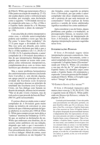 92 / Parousia - 1º semestre de 2006
de Ellen G. White que mencionam o Pai e o
Filho juntos na criação do mundo (p. 27-32)
são usadas depois como o referencial para
invalidar, por exemplo, uma declaração
como a seguinte: “A Divindade moveu-se
de compaixão pela raça, e o Pai, o Filho e
o Espírito Santo deram-Se a Si Mesmos
ao estabelecerem o plano da redenção”50 
(p. 139).
Com uma falta de critério interpretativo
como essa, o referido autor/compilador
poderia usar também o texto que fala do
Pai como “o único Deus verdadeiro” (Jo
17:3) para negar a divindade de Cristo.
Mas isso seria um absurdo, pois outros
textos bíblicos declaram que tudo o que o
Pai é o Filho também é (Jo 1:1; 20:28; Cl
2:9; Hb 1:8, 9). Lamentavelmente, o autor/
compilador de A Divindade desconhece o
fato de que interpretações fidedignas são
aquelas que tomam os textos mais com-
pletos como referenciais interpretativos,
complementan-do-os com os textos mais
lacônicos que abordam o mesmo assunto.
Mas o maior problema hermenêutico
dos antitrinitarianos modernos (incluindo
Jairo Carvalho) é, sem dúvida alguma,
um apego parcial ao princípio da exclu-
sividade das Escrituras (sola Scriptura)
e um vergonhoso descaso ao princípio da
totalidade das Escrituras (tota Scriptura).
Cristo, em Seu diálogo com Satanás no
deserto da tentação, afirmou incisivamente:
“Não só de pão viverá o homem, mas de
toda palavra que procede da boca de Deus”
(Mt 4:4, grifo acrescentado).
É curioso observar ainda como o autor/
compilador de A Divindade gasta muito
tempo na tentativa de convencer os seus
leitores de que a liderança apóstata da Igre-
ja adulterou os escritos pós-1888 de Ellen
G. White para comprovar por meio deles a
“satânica” doutrina da Trindade (p. 52-87).
Só que, ao analisar as declarações da sra.
White que endossam essa doutrina, ele os
assume como autênticos em sua redação,
alegando que tudo o que é necessário é
que sejam interpretados corretamente.
Esse procedimento deixa o leitor confuso,
e o leva a indagar: Afinal de contas, esses
textos são autênticos ou são forjados? Se
são forjados, como sugerido no próprio
livro A Divindade, por que então o autor/
compilador não disse simplesmente isso,
sob o pretexto de que nem merecem ser
comentados? Tentar explicar de forma
positiva o sentido de textos adulterados
significa reconhecê-los como autênticos!
Após considerar o uso de fontes, alguns
problemas com grafias e re-traduções, as
pressuposições básicas, os recursos retó-
ricos e os princípios de interpretação do
livro A Divindade, é mais fácil entender
algumas interpretações pessoais sugeridas
nesse livro.
Interpretações Pessoais
O livro A Divindade sugere várias
interpretações pessoais contestáveis. Ana-
lisaremos a seguir, brevemente, como o
autor/compilador desse livro (1) interpreta
a expressão “o Espírito Santo é Ele mesmo”
usada por Ellen G. White; (2) considera
o uso que ela faz do “it” para designar o
Espírito Santo; (3) identifica anjos como
sendo o Espírito Santo; (4) reinterpreta a
expressão “a terceira pessoa da Divindade”
usada por Ellen G. White; e (5) expõe o que
seria o “ômega” da apostasia.
“O Espírito Santo é Ele mesmo”51 
O livro A Divindade transcreve pelo
menos cinco vezes (p. 5, 20, 50, 82-83, 124)
o seguinte texto de Ellen G. White publi-
cado em Manuscript Releases, volume 14,
páginas 23-24:
Limitado pela humanidade, Cristo não podia
estar pessoalmente em toda parte; portanto, era
para benefício deles que Ele os deixasse, fosse
para o Seu Pai, e enviasse o Espírito Santo para
ser o Seu sucessor na Terra. O Espírito Santo é
Ele próprio despojado da personalidade humana
e independente dela. Ele representaria a Si mes-
mo como presente em todos os lugares pelo Seu
Espírito Santo, como o Onipresente. “Mas o Con-
solador, o Espírito Santo, a quem o Pai enviará
em meu nome, esse (embora invisível para vós)
vos ensinará todas as coisas e vos fará lembrar
de tudo o que vos tenho dito” [João 14:26]. “Mas
eu vos digo a verdade: convém-vos que eu vá,
porque, se eu não for, o Consolador não virá para
vós outros; se, porém, eu for, eu vo-lo enviarei”
[João 16:7].52
 