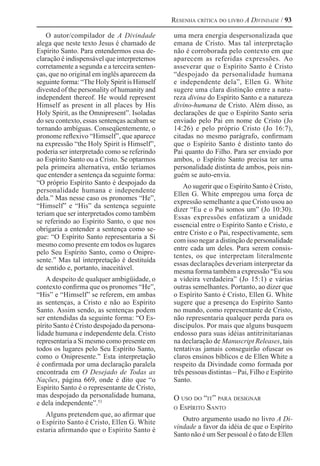 Resenha crítica do livro A Divindade / 93
O autor/compilador de A Divindade
alega que neste texto Jesus é chamado de
Espírito Santo. Para entendermos essa de-
claração é indispensável que interpretemos
corretamente a segunda e a terceira senten-
ças, que no original em inglês aparecem da
seguinte forma: “The Holy Spirit is Himself
divested of the personality of humanity and
independent thereof. He would represent
Himself as present in all places by His
Holy Spirit, as the Omnipresent”. Isoladas
do seu contexto, essas sentenças acabam se
tornando ambíguas. Conseqüentemente, o
pronome reflexivo “Himself”, que aparece
na expressão “the Holy Spirit is Himself”,
poderia ser interpretado como se referindo
ao Espírito Santo ou a Cristo. Se optarmos
pela primeira alternativa, então teríamos
que entender a sentença da seguinte forma:
“O próprio Espírito Santo é despojado da
personalidade humana e independente
dela.” Mas nesse caso os pronomes “He”,
“Himself” e “His” da sentença seguinte
teriam que ser interpretados como também
se referindo ao Espírito Santo, o que nos
obrigaria a entender a sentença como se-
gue: “O Espírito Santo representaria a Si
mesmo como presente em todos os lugares
pelo Seu Espírito Santo, como o Onipre-
sente.” Mas tal interpretação é destituída
de sentido e, portanto, inaceitável.
A despeito de qualquer ambigüidade, o
contexto confirma que os pronomes “He”,
“His” e “Himself” se referem, em ambas
as sentenças, a Cristo e não ao Espírito
Santo. Assim sendo, as sentenças podem
ser entendidas da seguinte forma: “O Es-
pírito Santo é Cristo despojado da persona-
lidade humana e independente dela. Cristo
representaria a Si mesmo como presente em
todos os lugares pelo Seu Espírito Santo,
como o Onipresente.” Esta interpretação
é confirmada por uma declaração paralela
encontrada em O Desejado de Todas as
Nações, página 669, onde é dito que “o
Espírito Santo é o representante de Cristo,
mas despojado da personalidade humana,
e dela independente”.53 
Alguns pretendem que, ao afirmar que
o Espírito Santo é Cristo, Ellen G. White
estaria afirmando que o Espírito Santo é
uma mera energia despersonalizada que
emana de Cristo. Mas tal interpretação
não é corroborada pelo contexto em que
aparecem as referidas expressões. Ao
asseverar que o Espírito Santo é Cristo
“despojado da personalidade humana
e independente dela”, Ellen G. White
sugere uma clara distinção entre a natu-
reza divina do Espírito Santo e a natureza
divino-humana de Cristo. Além disso, as
declarações de que o Espírito Santo seria
enviado pelo Pai em nome de Cristo (Jo
14:26) e pelo próprio Cristo (Jo 16:7),
citadas no mesmo parágrafo, confirmam
que o Espírito Santo é distinto tanto do
Pai quanto do Filho. Para ser enviado por
ambos, o Espírito Santo precisa ter uma
personalidade distinta de ambos, pois nin-
guém se auto-envia.
Ao sugerir que o Espírito Santo é Cristo,
Ellen G. White empregou uma força de
expressão semelhante a que Cristo usou ao
dizer “Eu e o Pai somos um” (Jo 10:30).
Essas expressões enfatizam a unidade
essencial entre o Espírito Santo e Cristo, e
entre Cristo e o Pai, respectivamente, sem
com isso negar a distinção de personalidade
entre cada um deles. Para serem consis-
tentes, os que interpretam literalmente
essas declarações deveriam interpretar da
mesma forma também a expressão “Eu sou
a videira verdadeira” (Jo 15:1) e várias
outras semelhantes. Portanto, ao dizer que
o Espírito Santo é Cristo, Ellen G. White
sugere que a presença do Espírito Santo
no mundo, como representante de Cristo,
não representaria qualquer perda para os
discípulos. Por mais que alguns busquem
endosso para suas idéias antitrinitarianas
na declaração de Manuscript Releases, tais
tentativas jamais conseguirão ofuscar os
claros ensinos bíblicos e de Ellen White a
respeito da Divindade como formada por
três pessoas distintas – Pai, Filho e Espírito
Santo.
O uso do “it” para designar
o Espírito Santo
Outro argumento usado no livro A Di-
vindade a favor da idéia de que o Espírito
Santo não é um Ser pessoal é o fato de Ellen
 