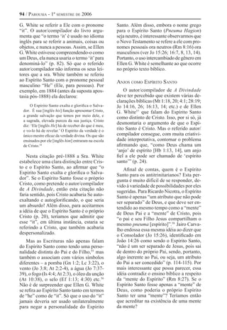 94 / Parousia - 1º semestre de 2006
G. White se referir a Ele com o pronome
“it”. O autor/compilador do livro argu-
menta que “o termo ‘it’ é usado no idioma
inglês para se referir a animais, coisas ou
objetos, e nunca a pessoas.Assim, se Ellen
G.White estivesse compreendendo-o como
um Deus, ela nunca usaria o termo ‘it’para
denominá-lo” (p. 82). Só que o referido
autor/compilador não informa os seus lei-
tores que a sra. White também se referiu
ao Espírito Santo com o pronome pessoal
masculino “He” (Ele, para pessoas). Por
exemplo, em 1884 (antes da suposta apos-
tasia pós-1888) ela declarou:
O Espírito Santo exalta e glorifica o Salva-
dor. É sua [inglês his] função apresentar Cristo,
a grande salvação que temos por meio dele, e
a sagrada, elevada pureza da sua justiça. Cristo
diz: ‘Ele [inglês He] há de receber do que é meu,
e vo-lo há de revelar.’ O Espírito da verdade é o
único mestre eficaz da verdade divina. Os que são
ensinados por ele [inglês him] entraram na escola
de Cristo.54 
Nesta citação pré-1888 a Sra. White
estabelece uma clara distinção entre Cris-
to e o Espírito Santo, ao afirmar que “o
Espírito Santo exalta e glorifica o Salva-
dor”. Se o Espírito Santo fosse o próprio
Cristo, como pretende o autor/compilador
de A Divindade, então esta citação não
faria sentido, pois Cristo acabaria Se auto-
exaltando e autoglorificando, o que seria
um absurdo! Além disso, para aceitarmos
a idéia de que o Espírito Santo é o próprio
Cristo (p. 20), teríamos que admitir que
esse “it”, em última instância, estaria se
referindo a Cristo, que também acabaria
despersonalizado.
Mas as Escrituras não apenas falam
do Espírito Santo como tendo uma perso-
nalidade distinta do Pai e do Filho,55 
mas
também o associam com vários símbolos
diferentes – a pomba (Gn 1:2; Lc 3:22), o
vento (Jo 3:8; At 2:2-4), a água (Jo 7:37-
39), o fogo (Is 4:4;At 2:3), o óleo da unção
(At 10:38), o selo (Ef 1:13; 4:30) etc.56 
Não é de surpreender que Ellen G. White
se refira ao Espírito Santo tanto em termos
de “he” como de “it”. Só que o uso do “it”
jamais deveria ser usado unilateralmente
para negar a personalidade do Espírito
Santo. Além disso, embora o nome grego
para o Espírito Santo (Pneuma Hagion)
seja neutro, é interessante observarmos que
o Novo Testamento se refere a ele com pro-
nomes pessoais ora neutros (Rm 8:16) ora
masculinos (ver Jo 15:26; 16:7, 8, 13, 14).
Portanto, o uso intercambiado de gênero em
Ellen G. White é semelhante ao que ocorre
no próprio texto bíblico.
Anjos como Espírito Santo
O autor/compilador de A Divindade
deve ter percebido que existem várias de-
clarações bíblicas (Mt 1:18, 20; 4:1; 28:19;
Jo 14:16, 26; 16:13, 14; etc.) e de Ellen
G. White57 
que falam do Espírito Santo
como distinto de Cristo. Isso, por si só, já
desmontaria o argumento de que o Espí-
rito Santo é Cristo. Mas o referido autor/
compilador consegue, com muita criativi-
dade interpretativa, contornar o problema
afirmando que, “como Deus chama um
‘anjo’ de espírito [Hb 1:13, 14], um anjo
fiel a ele pode ser chamado de ‘espírito
santo’” (p. 24).
Afinal de contas, quem é o Espírito
Santo para os antitrinitarianos? Esta per-
gunta é muito difícil de se responder, de-
vido à variedade de possibilidades por eles
sugeridas. Para Ricardo Nicotra, o Espírito
Santo é apenas “um atributo que não pode
ser separado” de Deus, e que deve ser en-
tendido ao mesmo tempo como a “mente”
de Deus Pai e a “mente” de Cristo, pois
“o pai e seu Filho Jesus compartilham o
mesmo pneuma [espírito]”.58 
Jairo Carva-
lho endossa essa mesma idéia ao dizer que
o Consolador (Jo 15:26), identificado em
João 14:26 como sendo o Espírito Santo,
“não é um ser separado de Jesus, pois sai
de dentro do próprio Pai, sendo, portanto,
algo inerente ao Pai, ou seja, um atributo
do Pai a ser concedido” (p. 114-115). Por
mais interessante que possa parecer, essa
idéia contradiz o ensino bíblico a respeito
da “mente do Espírito” (Rm 8:27). Se o
Espírito Santo fosse apenas a “mente” de
Deus, como poderia o próprio Espírito
Santo ter uma “mente”? Teríamos então
que acreditar na existência de uma mente
da mente?
 