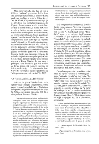 Resenha crítica do livro A Divindade / 95
Mas Jairo Carvalho não fica só com a
idéia do “atributo” que emana do Pai. Para
ele, como já mencionado, o Espírito Santo
pode ser também o próprio Cristo (p. 5,
20, 50, 82-83, 124) ou mesmo um anjo (p.
24-26). Com essa múltipla interpretação do
Espírito Santo – como sendo um atributo
do Pai, a mente do Pai, a mente de Cristo,
o próprio Cristo e mesmo um anjo – os an-
titrinitarianos conseguem um bom número
deopçõesinterpretativas.Assim,quandoum
tipo de “espírito santo” não funciona, eles
simplesmente usam outro tipo de “espírito
santo” alternativo! Os antitrinitarianos pa-
recem saber melhor no que não crêem do
que no que crêem. Lamentavelmente, esse
tipo de malabarismo hermenêutico, além de
jocoso e blasfemo para com o verdadeiro
Espírito Santo, está bem mais próximo do
método alegórico usado pela Igreja Cató-
lica Romana para interpretar as Escrituras
durante a Idade Média, do que com o
princípio “leia e aceite o que está escrito,
da forma como está escrito”, sugerido no
início do livro (p. 12). Não estaria Jairo
Carvalho incorrendo aqui no problema de
“ultrapassar o que está escrito” (p. 26)?
“A terceira pessoa da Divindade”
A teoria de que o Espírito Santo pode
ser um “anjo” atinge o seu clímax na forma
como o autor/compilador de A Divindade
interpreta a seguinte declaração de Ellen
G. White, encontrada na página 671 de O
Desejado de Todas as Nações:
Descrevendo aos discípulos a obra oficial
do Espírito Santo, Jesus procurou inspirar-lhes a
alegria e esperança que lhe animavam o próprio
coração. Regozijava-se Ele pelas abundantes me-
didas que providenciara para auxílio de Sua igreja.
O Espírito Santo era o mais alto dos dons que Ele
podia solicitar do Pai para exaltação de seu povo.
Ia ser dado como agente de regeneração, sem o
qual o sacrifício de Cristo de nenhum proveito teria
sido. O poder do mal se estivera fortalecendo por
séculos, e alarmante era a submissão dos homens
a esse cativeiro satânico. Ao pecado só se poderia
resistir e vencer por meio da poderosa operação
da terceira pessoa da Trindade [inglês Godhead],
a qual viria, não com energia modificada, mas na
plenitude do divino poder. É o Espírito que torna
eficaz o que foi realizado pelo Redentor do mundo.
É por meio do Espírito que o coração é purificado.
Por Ele torna-se o crente participante da natureza
divina. Cristo deu seu Espírito como um poder
divino para vencer toda tendência hereditária e
cultivada para o mal, e gravar Seu próprio caráter
em Sua igreja.59 
Esta citação fala claramente do Espírito
Santo como sendo a “terceira pessoa da
Trindade”. É certo que o termo traduzido
por Isolina A. Waldvogel como “Trin-
dade” aparece no original inglês como
“Godhead”,60 
que significa literalmente
“Divindade”. Mas essa questão em nada al-
tera o conceito da existência de três pessoas
que constituem a Divindade. Jairo Carvalho
poderia ter alegado, com base em sua idéia
de adulteração dos escritos de Ellen G.
White (p. 52-87), simplesmente que o texto
acima foi adulterado pela liderança da Igre-
ja, e que não merece ser levado em conside-
ração. Mas ele preferiu reconhecê-lo como
autêntico, e então contornar o problema
com uma re-interpretação que extrapola o
bom senso de qualquer intérprete honesto
dos escritos de Ellen G. White.
Carvalho argumenta, como já mencio-
nado no tópico “Grafias e re-traduções”,
que a “tradução correta” da expressão “the
Third person of the Godhead” não seria
“a terceira pessoa da Divindade”, e sim “a
terceira pessoa a partir da Divindade” (p.
107-145, grifos acrescentados). Uma vez
imposto o conceito artificial de “a partir
da” em lugar de “da”, o caminho está aberto
para uma das mais absurdas interpretações
dos escritos de Ellen G. White já propostas
até hoje. Na página 132 de A Divindade,
argumenta:
Assim, com facilidade podemos entender que
no Céu haviam [sic] três pessoas, necessariamente
nesta ordem de importância: Deus o Pai, Deus o
Filho – Jesus Cristo, e Lúcifer, o primeiro dos seres
criados, querubim cobridor que estava mais pró-
ximo do trono. Todos os outros seres do universo
estavam abaixo destes três seres em hierarquia.
Teríamos então a seguinte estruturação de pessoas,
a partir da Divindade, antes da queda de Lúcifer:
– 1ª pessoa a partir da Divindade: Deus Pai,
que é Deus;
– 2ª pessoa a partir da Divindade: Jesus Cristo,
que é Deus;
 