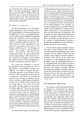 Resenha crítica do livro A Divindade / 97
em Contenda, PR, e tudo isso em nome de
Deus e de uma compreensão “imparcial”
dos escritos de Ellen G. White! Não resta
dúvida de que a teoria da divinização de
Lúcifer jamais teria sido inspirada pelo
Espírito Santo. Neste caso, por quem então
teria ela sido inspirada?
O “ômega” da apostasia
O autor/compilador de A Divindade
sugere ainda que o assim chamado “ôme-
ga” da apostasia é a crença na doutrina da
Trindade (p. 87-91) e, conseqüentemente,
os que crêem na personalidade do Espírito
Santo não receberão a chuva serôdia que
preparará a Igreja para os eventos finais
e para a segunda vinda de Cristo (p. 147-
159). Ellen G. White identificou a crise
panteísta associada ao livro The Living
Temple, publicado por J. H. Kellogg em
1903,63 
como sendo o “alfa de heresias
letais”. Ela declara: “No livro Living
Temple [permeado de idéias panteístas]
acha-se apresentado o alfa de heresias le-
tais. Seguir-se-á o ômega, e será recebido
por aqueles que não estiverem dispostos a
atender à advertência dada por Deus.”64
Se a crença na Trindade é o ômega
da apostasia, como proposto no livro A
Divindade, e essa apostasia começou em
1888 (p. 59), então o “ômega” da apos-
tasia (que deveria vir por último) iniciou
antes do “alfa” da apostasia (que deveria
vir primeiro). Além disso, se o ômega da
apostasia era a crença na Trindade, que já
estava, inclusive, adulterando os próprios
escritos da sra. White numa fase em que
ela ainda estava viva e bem ativa, por
que então ela não censurou essa prática
de forma explícita? Não seria, por acaso,
o silêncio dela uma forma inaceitável de
conivência com o erro tão repulsivo? A
resposta a essas perguntas é simplesmente
uma: Ela jamais falou da doutrina da Trin-
dade como o ômega da apostasia, porque
ela não entendia dessa forma o assunto; e
ela não censurou a liderança da Igreja por
uma suposta adulteração dos seus escritos,
porque tal adulteração simplesmente nunca
ocorreu.
Se o tema da Divindade está diretamen-
te relacionado ao ômega da apostasia, como
cremos ser o caso, então essa apostasia en-
volve as teorias antitrinitarianas advogadas
no livro ADivindade e em outros do mesmo
gênero. No alfa da apostasia, J. H. Kellogg
ofuscou a personalidade de Deus através de
suas teorias panteístas, que superenfatiza-
vam a imanência de Deus em detrimento
de sua transcendência. Por contraste, no
ômega da apostasia, os antitrinitarianos
negam a personalidade do Espírito Santo,
super-enfatizando a transcendência de
Deus em detrimento da sua imanência. No
momento em que a Igreja mais precisa do
poder do Espírito Santo para reavivá-la
para a conclusão da obra de Deus na ter-
ra, surgem os antitrinitarianos negando a
própria personalidade do Espírito Santo, o
grande Agente do reavivamento.
E neste ponto surgem algumas indaga-
ções para a nossa reflexão: Não estariam
os antitrinitarianos trabalhando hoje contra
a própria obra do Espírito Santo? Em que
sentido as suas idéias os tornam melhores
cristãos e mais afáveis no seu trato com
os irmãos? As suas pregações geram um
profundo senso de indignidade pessoal e
de arrependimento dos próprios pecados,
ou deixam após si um rastro de arrogância
pessoal e um espírito acusador? Mesmo
possuídos das melhores intenções, não es-
tariam eles incorrendo no mesmo erro dos
fariseus da época de Cristo que atribuíam
a Satanás a obra do Espírito Santo, e ao
Espírito Santo a obra de Satanás (ver Mt
12:22-32)?
Considerações Adicionais
Os modernos antitrinitarianos adventis-
tas alegam ser restauradores do genuíno
adventismo, como ensinado pelos pionei-
ros do movimento adventista. É certo que
vários pioneiros não compreendiam e, por
conseguinte, não aceitavam ainda a dou-
trina da Trindade como desenvolvida em
anos subseqüentes. Mas existe um enorme
abismo entre os ensinos dos pioneiros ad-
ven-tistas e as teorias dos modernos antitri-
nitarianos. Os pioneiros criam que tanto a
Bíblia quanto os escritos de Ellen G. White
haviam sido inspirados originalmente pelo
 