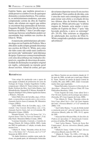 98 / Parousia - 1º semestre de 2006
Espírito Santo, que também preservou e
ainda preserva a ambos livres de quaisquer
distorções e ensinos heréticos. Por contras-
te, os antitrinitarianos modernos, sem uma
compreensão correta da obra do Espírito
Santo, não relutam em sugerir que ambos
se encontram hoje permeados de heresias.
Enquanto Ricardo Nicotra fala de ensinos
heréticos na Bíblia,65 
Jairo Carvalho argu-
menta que heresias semelhantes podem ser
encontradas hoje também nos escritos de
Ellen G. White.
Amaioria dos antitrinitarianos adventis-
tas alega crer no Espírito de Profecia. Mas a
obra deles acaba sempre gerando descrença
nos escritos de Ellen G. White, pois estes
são tidos como não sendo mais confiáveis
por terem sido “adulterados” pela liderança
da igreja. O processo começa normalmente
com uma desconfiança nas traduções dis-
poníveis, seguidas de descrença da auten-
ticidade de declarações no próprio original
em inglês, culminando na rejeição geral
desses escritos. Afinal de contas, por que
deveríamos depositar nossa fé em escritos
adulterados? Sem sombra de dúvidas, esta
é uma das mais sutis estratégias satânicas
para tornar sem efeito a revelação divina
nos últimos dias da história humana. A
própria sra. White advertiu que “o último
engano de Satanás seria anular o teste-
munho do Espírito de Deus”,66
pois “não
havendo profecia, o povo se corrompe”
(Pv 29:18). Não estariam as alegações
de adulteração dos escritos de Ellen G.
White cumprindo a predição contida nessa
advertência?
1
Este artigo foi produzido com o apoio de
uma equipe avaliadora de professores do curso de
Teologia do Unasp, Campus Engenheiro Coelho,
composta por: Alberto R. Timm (relator), Amin A.
Rodor, Emilson dos Reis, José Carlos Ramos, José
Miranda Rocha, Natanael B. P. Moraes, Reinaldo W.
Siqueira, Rodrigo P. Silva, RubenAguilar dos Santos
e Wilson L. Paroschi.
2
[Jairo Pablo Alves de Carvalho, org.], A Divin-
dade, e a maravilhosa conexão entre o céu e a terra,
chamada Espírito Santo (Contenda, PR: Ministério
4 Anjos, [2003]).
3
[Jairo Pablo Alves de Carvalho, org.], A Di-
vindade: Uma Conexão Maravilhosa com o Céu,
chamada Espírito Santo, [ed. rev.] (Contenda, PR:
Ministério 4 Anjos, [2004]).
4
Ricardo Nicotra, “Eu e o Pai Somos Um”. E o
Espírito Santo? Não Faz Parte da Trindade?, 2ª ed.
(São Paulo: Ministério Bíblico Cristão, 2004).
5
Lourenço Gonzalez, Contenda, o Caminho do
Ômega (Niterói, RJ: Editora ADOS, 2005). Ainda
em 2005 foi publicada a 2ª edição, revisada, desse
mesmo livro.
6
Alberto R. Timm, “Resenha crítica do livro
‘Eu e o Pai Somos Um’”, Parousia, ano 4, nº 2 (2º
Semestre de 2005): 69-93.
7
Os dados históricos contidos nesta seção de-
rivam, em grande parte, de informações fornecidas
por Márcio Nastrini em um relatório datado de 15
de maio de 2006, enviado por e-mail para Alberto
R. Timm. Nastrini foi pastor da Igreja Central de
Curitiba, PR, entre 2000 e 2003, tendo vivenciado
muitos fatos aqui registrados.
8
Daniel Belvedere, Seminário As Revelações do
Apocalipse – Manual do Professor (Tatuí, SP: Casa
Publicadora Brasileira, 1986).
9
Cesar Augusto da Costa, Como Afinal Será o
Fim? Revisão Analítica da Escatologia Apocalíptica
(Sorocaba, SP: Cesar Augusto da Costa, 2000).
10
Ver Alberto R. Timm, “Resenha crítica do
livro Como Afinal Será o Fim? de César Augusto
da Costa”, Parousia (Brasil) 1, nº 2 (2º semestre de
2000): 3-30.
11
José Carlos Ramos, “A cura da ferida mortal
e a teoria do sexto rei”, série de 2 partes em Revista
Adventista (Brasil), julho de 1999, 10-12; agosto
de 1999.
12
Alceu da Silva Oliveira Filho, Os Sete Reis da
Profecia de Apocalipse 17: Interpretação Contem-
porânea (Curitiba, PR: Idealgraf, 2000).
13
José Carlos Ramos, “Teoria do Sexto Rei
Contra-ataca”, Revista Adventista (Brasil), junho
de 2005, 10.
14
Alberto R. Timm, “1290 e 1335 dias”, Revista
Adventista (Brasil), maio de 1999, 34.
15
Alberto R. Timm, “Os 1290 e 1335 dias de
Daniel”, Ministério (Brasil), maio-junho de 1999,
Referências
 