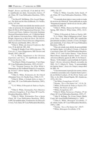 100 / Parousia - 1º semestre de 2006
People”, Review and Herald, 15 de abril de 1915,
3; republicado em idem, Testemunhos Seletos, 5ª
ed. (Tatuí, SP: Casa Publicadora Brasileira, 1985),
3:443.
38
Ver David P. McMahon, Ellet Joseph Waggo-
ner: The Myth and the Man (Fallbrook, CA: Verdict,
1979), 147-184.
39
Para um estudo mais detido das tensões envol-
vidas no processo de reorganização da Igreja, ver
Barry D. Oliver, SDAOrganizational Structure: Past,
Present and Future, Andrews University Seminary
Doctoral Dissertation Series, vol. 15 (Berrien Sprin-
gs, MI:Andrews University Press, 1989); George R.
Knight, Organizing to Beat the Devil: The Develo-
pment of Adventist Church Structure (Hagerstown,
MD: Review and Herald, 2001), 103-131.
40
Ellen G. White, em General Conference Bul-
letin, 25 de abril de 1901, 464.
41
George R. Knight, From 1888 to Apostasy: The
Case of A. T. Jones (Hagerstown, MD: Review and
Herald, 1987), 206-207.
42
E. G. White, Supplement to the Christian
Experience and Views, 19; republicado em idem,
Primeiros Escritos, 101.
43
Ver Ellen G. White, Evangelismo, 3ª ed. (Tatuí,
SP: Casa Publicadora Brasileira, 1997), 613-617.
44
Ver “Original Sources for Ellen White’s
Statements on the Godhead Printed in Evangelism,
pp. 613-617” (Silver Spring, MD: Ellen G. White
Estate, 2003).
45
Ellen G. White, Testimonies for the Church
(Mountain View, CA: Pacific Press, 1948), 5:171.
46
Ellen G. White, A Verdade Sobre os Anjos, 3ª
ed. (Tatuí, SP: Casa Publicadora Brasileira, 2001),
153.
47
E. G. White, O Desejado de Todas as Nações,
671.
48
Ellen G. White, Testemunhos Para Ministros
e Obreiros Evangélicos, 4ª ed. (Tatuí, SP: Casa Pu-
blicadora Brasileira, 2002), 51.
49
Ellen G. White, Testemunhos Para a Igreja
(Tatuí, SP: Casa Publicadora Brasileira, 2003),
4:499.Ver também idem, Fundamentos da Educação
Cristã, 2ª ed. (Tatuí, SP: Casa Publicadora Brasileira,
1996), 126-127.
50
Ellen G. White, Conselhos Sobre Saúde, 4ª
ed. (Tatuí, SP: Casa Publicadora Brasileira, 1998),
222.
51
O conteúdo deste tópico é uma versão revisada
de um texto de Alberto R. Timm publicado na seção
“Perguntas & respostas” da Revista do Ancião, julho-
setembro de 2005, 10.
52
Ellen G. White, Manuscript Releases (Silver
Spring, MD: Ellen G. White Estate, 1993), 14:23-
24.
53
White, O Desejado de Todas as Nações, 669.
54
E. G. White, “Man’s Obligation to God”, Signs
of the Times, 3 de abril de 1884, 209; republicado
parcialmente em idem, Caminho a Cristo, em lingua-
gem atualizada, 2ª ed. (Tatuí, SP: Casa Publicadora
Brasileira, 1999), 91.
55
Para um estudo mais detido da personalidade
do Espírito Santo, ver LeRoy E. Froom, A Vinda do
Consolador (Tatuí, SP: Casa Publicadora Brasileira,
1988), 37-57; José Carlos Ramos, “Uma Pessoa
Maravilhosa chamada Espírito Santo”, Revista
Adventista (Brasil), agosto de 2001, 8-10; Ozeas C.
Moura, “A Divindade e a personalidade do Espírito
Santo”, Revista Adventista (Brasil), novembro de
2002, 16-17; Alberto R. Timm, “A personalidade
do Espírito Santo”, Sinais dos Tempos, março-abril
de 2003, 30.
56
Uma interessante exposição dos nomes, títulos
e símbolos associados com o Espírito Santo é provi-
da em Herbert Lockyer, All the Divine Names and
Titles in the Bible (Grand Rapids, MI: Zondervan,
1975), 281-336.
57
Ver White, Evangelismo, 613-617.
58
Nicotra, “Eu e o Pai Somos Um”, 15-16, 24.
59
White, O Desejado de Todas as Nações, 671.
60
White, The Desire of Ages, 671.
61
White, Evangelismo, 617.
62
Ellen G. White, Patriarcas e Profetas, 15ª ed.
(Tatuí, SP: Casa Publicadora Brasileira, 1997), 37.
63
John H. Kellogg, The Living Temple (Battle
Creek, MI: Good Health Publishing Co., 1903).
64
Ellen G. White, Mensagens Escolhidas, 2ª
ed. (Santo André, SP: Casa Publicadora Brasileira,
1985), 1:200.
65
Nicotra, “Eu e o Pai Somos Um”, 49-57.
66
White, Mensagens Escolhidas, 2:78.
 