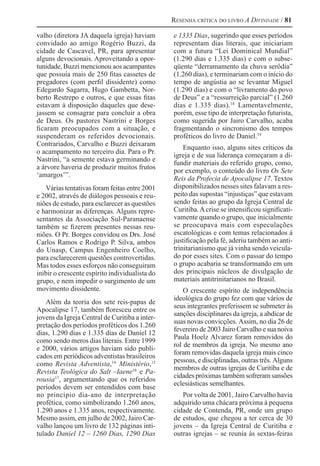 Resenha crítica do livro A Divindade / 81
valho (diretora JA daquela igreja) haviam
convidado ao amigo Rogério Buzzi, da
cidade de Cascavel, PR, para apresentar
alguns devocionais. Aproveitando a opor-
tunidade, Buzzi mencionou aos acampantes
que possuía mais de 250 fitas cassetes de
pregadores (com perfil dissidente) como
Edegardo Sagarra, Hugo Gambetta, Nor-
berto Restrepo e outros, e que essas fitas
estavam à disposição daqueles que dese-
jassem se consagrar para concluir a obra
de Deus. Os pastores Nastrini e Borges
ficaram preocupados com a situação, e
suspenderam os referidos devocionais.
Contrariados, Carvalho e Buzzi deixaram
o acampamento no terceiro dia. Para o Pr.
Nastrini, “a semente estava germinando e
a árvore haveria de produzir muitos frutos
‘amargos’”.
Várias tentativas foram feitas entre 2001
e 2002, através de diálogos pessoais e reu-
niões de estudo, para esclarecer as questões
e harmonizar as diferenças. Alguns repre-
sentantes da Associação Sul-Paranaense
também se fizerem presentes nessas reu-
niões. O Pr. Borges convidou os Drs. José
Carlos Ramos e Rodrigo P. Silva, ambos
do Unasp, Campus Engenheiro Coelho,
para esclarecerem questões controvertidas.
Mas todos esses esforços não conseguiram
inibir o crescente espírito individualista do
grupo, e nem impedir o surgimento de um
movimento dissidente.
Além da teoria dos sete reis-papas de
Apocalipse 17, também floresceu entre os
jovens da Igreja Central de Curitiba a inter-
pretação dos períodos proféticos dos 1.260
dias, 1.290 dias e 1.335 dias de Daniel 12
como sendo meros dias literais. Entre 1999
e 2000, vários artigos haviam sido publi-
cados em periódicos adventistas brasileiros
como Revista Adventista,14 
Ministério,15 
Revista Teológica do Salt –Iaene16 
e Pa-
rousia17
, argumentando que os referidos
períodos devem ser entendidos com base
no princípio dia-ano de interpretação
profética, como simbolizando 1.260 anos,
1.290 anos e 1.335 anos, respectivamente.
Mesmo assim, em julho de 2002, Jairo Car-
valho lançou um livro de 132 páginas inti-
tulado Daniel 12 – 1260 Dias, 1290 Dias
e 1335 Dias, sugerindo que esses períodos
representam dias literais, que iniciariam
com a futura “Lei Dominical Mundial”
(1.290 dias e 1.335 dias) e com o subse-
qüente “derramamento da chuva serôdia”
(1.260 dias), e terminariam com o início do
tempo de angústia ao se levantar Miguel
(1.290 dias) e com o “livramento do povo
de Deus” e a “ressurreição parcial” (1.260
dias e 1.335 dias).18 
Lamentavelmente,
porém, esse tipo de interpretação futurista,
como sugerida por Jairo Carvalho, acaba
fragmentando o sincronismo dos tempos
proféticos do livro de Daniel.19 
Enquanto isso, alguns sites críticos da
igreja e de sua liderança começaram a di-
fundir materiais do referido grupo, como,
por exemplo, o conteúdo do livro Os Sete
Reis da Profecia de Apocalipse 17. Textos
disponibilizados nesses sites falavam a res-
peito das supostas “injustiças” que estavam
sendo feitas ao grupo da Igreja Central de
Curitiba.Acrise se intensificou significati-
vamente quando o grupo, que inicialmente
se preocupava mais com especulações
escatológicas e com temas relacionados à
justificação pela fé, aderiu também ao anti-
trinitarianismo que já vinha sendo veicula-
do por esses sites. Com o passar do tempo
o grupo acabaria se transformando em um
dos principais núcleos de divulgação de
materiais antitrinitarianos no Brasil.
O crescente espírito de independência
ideológica do grupo fez com que vários de
seus integrantes preferissem se submeter às
sanções disciplinares da igreja, a abdicar de
suas novas convicções. Assim, no dia 26 de
fevereiro de 2003 Jairo Carvalho e sua noiva
Paula Hoelz Alvarez foram removidos do
rol de membros da igreja. No mesmo ano
foram removidas daquela igreja mais cinco
pessoas, e disciplinadas, outras três. Alguns
membros de outras igrejas de Curitiba e de
cidades próximas também sofreram sansões
eclesiásticas semelhantes.
Por volta de 2001, Jairo Carvalho havia
adquirido uma chácara próxima à pequena
cidade de Contenda, PR, onde um grupo
de estudos, que chegou a ter cerca de 30
jovens – da Igreja Central de Curitiba e
outras igrejas – se reunia às sextas-feiras
 