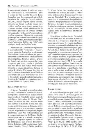 82 / Parousia - 1º semestre de 2006
à noite ou aos sábados à tarde em busca
de “santificação” e “reavivamento” para
o tempo do fim. A mãe de Jairo, Edna
Carvalho, que fora removida do rol de
membros da Igreja do Juvevê também
em 2003, mudou-se para aquela chácara,
convicta de haver recebido poder para
realizar unções, exorcismo e curas, bem
como de receber visões sobrenaturais. O
movimento passou a ser apoiado também
por Alejandro (Villacentro?), um pretenso
profeta argentino. Alguns integrantes do
grupo, que haviam sido removidos da Igreja
Central de Curitiba, foram rebatizados pelo
grupo “em nome do Pai e do Filho”, sem
qualquer alusão ao Espírito Santo.
Na chácara em Contenda foi organizado
o assim-chamado “Ministério 4 Anjos”,
com o propósito de divulgar as idéias per-
feccionistas e antitrinitarianas do grupo.
Envelopes com materiais foram enviados
à liderança leiga de várias igrejas e grupos
do Brasil. Alguns integrantes do grupo
chegaram, por vezes, a colocar panfletos
nos pára-brisas dos carros estacionados
próximo às igrejas adventistas durante os
cultos de sábado. Um marco decisivo na
história desse ministério foi, sem dúvida, o
lançamento em 2003 da 1ª edição do livro
A Divindade, negando categoricamente a
doutrina da Trindade e, especialmente, a
personalidade do Espírito Santo.
Relevância do tema
O livro A Divindade se propõe a ofere-
cer uma “visão correta” sobre a Divindade,
corrigindo a compreensão supostamente
equivocada da Trindade, como mantida
pela Igreja Adventista do Sétimo Dia.20 
Como os autores do livro buscam apoio
nos escritos de Ellen G. White para suas
teorias antitrinitarianas, a discussão sobre
o assunto envolve pelo menos três aspectos
cruciais. O primeiro diz respeito à própria
doutrina de Deus. Não resta dúvida de que
a compreensão correta de Deus é funda-
mental para toda a verdadeira teologia e
religião. O segundo aspecto é a questão
da interpretação dos escritos de Ellen G.
White. Estariam os Depositários do Patri-
mônio Literário Ellen G. White (ou Ellen
G. White Estate, Inc.) equivocados em
interpretar os escritos de Ellen G. White
como endossando a doutrina das três pes-
soas da Divindade? E o terceiro aspecto
envolvido é a questão da integridade da
liderança da Igreja em questões teológicas.
Teriam os teólogos e administradores da
Igreja planejado uma apostasia intencio-
nal da denominação em um assunto tão
sagrado como a compreensão de Deus (p.
69-73, 84)?
Uma leitura geral do livro A Divindade
é suficiente para se perceber a pobreza
literária e a deficiência metodológica
que o caracterizam. É evidente também a
marcante postura crítico-belicosa dos seus
proponentes para com a liderança da Igreja
Adventista do Sétimo Dia (p. 69, 84). Os
autores não se contentam apenas em “cor-
rigir” conceitos supostamente equivocados,
mas chegam mesmo a julgar criticamente
as próprias intenções interiores dos que ad-
vogam tais conceitos (cf. Mt 7:1) e a rotulá-
los de forma desrespeitosa. Levando-se em
consideração as características do livro em
si, é obvio que ele não se qualificaria para
uma resenha crítica acadêmica. Mas, por
outro lado, reconhecemos que o tema nele
abordado é relevante e merece ser analisado
criticamente, especialmente para benefício
daqueles que não dispõem do tempo e das
fontes de consulta necessárias para uma
investigação mais detida do assunto.
Uso de fontes
O material compilado por Jairo Car-
valho, sob o título A Divindade, pode ser
definido como um grande agrupamento de
textos bíblicos e de citações dos escritos de
Ellen G. White, intercalados com comen-
tários pessoais, sem a devida consistência
no uso de fontes. Analisando-se o livro de
uma perspectiva mais técnica, percebem-
se algumas inconsistências nas referências
que nele aparecem. Por exemplo, o volume
e a página da obra Manuscript Releases
é mencionada algumas vezes em portu-
guês, de forma abreviada, como “vol.” e
“pág.” (p. 88-89, 157-158), e outras vezes
em inglês, por extenso, como “Volume
Fourteen, Page 23, 24” (p. 5, 20, 83, 124).
 