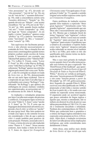 84 / Parousia - 1º semestre de 2006
“eles possuíamo” (p. 47), devendo ser
“eles possuíam”; “raoi de luz” (p. 54), em
vez de “raio de luz”; “assuntos deliciosas”
(p. 54), onde a concordância correta seria
“assuntos deliciosos”; “benção” (p. 58),
quando deveria ser “bênção”, com acento
circunflexo; “Ee” (p. 119), em vez de “Ele”;
“té nós” (p. 166), quando ficaria melhor
“até nós”; “tostes comprados” (p. 166),
em lugar de “fostes comprados”. Já em
inglês, o termo “prophecy” aparece como
“profecy” (p. 47); a palavra “movement”,
como “moviment” (p. 86); e “counsels”,
como “consels” (p. 140).
Tais equívocos são facilmente percep-
tíveis e não alteram necessariamente o
conteúdo do livro. Mas a situação fica um
pouco mais constrangedora quando nomes
próprios acabam sendo escritos de forma
errada. É lamentável, por exemplo, que
Takoma Park apareça como “Tahoma Park”
(p. 71); LeRoy E. Froom, como “Leroy
E. From” (p. 86); e John Harvey Kellogg,
como “John Harvey Kellogs” (p. 87-90). O
sobrenome “Kellogg” aparece nas referidas
páginas pelo menos oito vezes com “Kello-
gs”, e não foi corrigido na edição revisada
do livro (rev. p. 66-70), demonstrando
não ser um mero lapso acidental. Tem-se
a impressão de que Jairo Carvalho haja se
confundido com a marca “Kellogg’s” (sig-
nificando “do Kellogg”), que aparece em
embalagens de cereais matinais vendidos
nos supermercados, ao acrescentar um “s”
ao sobrenome do Dr. John H. Kellogg.
As traduções e retraduções propostas
por Jairo Carvalho nem sempre são precisas
e confiáveis. Um pequeno lapso ocorreu ao
ele verter “ElderA. T. Jones” como “ancião
A. T. Jones” (p. 70, 73). É certo que na
linguagem denominacional adventista a ex-
pressão church elder se refere ao “ancião”
de uma igreja local. Mas Jairo poderia ter
evitado esse lapso se tão somente levasse
em consideração o fato de que a palavra
elder é usada também para pastores de
certa projeção. Portanto, associado comA.
T. Jones, o termo deveria ter sido traduzido
como “Pastor A. T. Jones”. Nesse mesmo
contexto, Jairo traduz o título do livro de
A. T. Jones An Appeal for Evangelical
Christianity como “Um apelo para o Evan-
gelismo Cristão” (p. 71), quando o sentido
original seria melhor expresso como Apelo
ao Cristianismo Evangélico.
Outro problema de tradução ocorreu
quando Jairo traduziu a expressão “three
great Agencies”25
literalmente como “três
grandes Agências”, argumentando que um
Deus não é necessariamente uma agência
(p. 83). Mesmo que a tradução literal do
termo “Agencies” seja “Agências”, é obvio
que Ellen G. White o usou mais no sentido
de “Agentes” (para pessoas) do que de
“Agências” (para coisas). O problema é que
a tentativa de considerar o Espírito Santo
como mera “agência” desperso-nalizada
acaba reduzindo ao mesmo nível também
ao Pai e ao Filho, pois todos os três são
qualificados pelo mesmo termo na decla-
ração da sra. White.
Mas o caso mais gritante de tradução
ocorre quando Jairo Carvalho tenta persu-
adir seus leitores de que a expressão “the
Third Person of the Godhead”, que apare-
ce na página 671 do livro Desire ofAges (O
Desejado de Todas as Nações) de Ellen G.
White,26 
deveria ser vertida ao português,
não como “terceira pessoa da Divindade”,27 
e sim como “terceira pessoa a partir da
Divindade” (p. 107-145, grifos acrescenta-
dos). Segundo ele, quando Ellen G. White
escreveu essa obra (publicada em 1898), a
preposição of (de) tinha o mesmo sentido
de from (a partir de), e foi usada com esse
sentido na expressão acima mencionada.
O argumento pode ser aceitável àqueles
que pouco entendem da língua inglesa e
àqueles que, mesmo a entendendo, não se
inibem em distorcê-la a fim de provar suas
idéias preconcebidas (cf. Mt 15:6-13), mas
ele é totalmente descabido e infundado.
Nenhum dos contemporâneos de Ellen G.
White que conheciam bem a gramática e
a sintaxe da língua inglesa entenderia essa
expressão como proposta no livro A Divin-
dade. Além disso, a tradução revisionista
de Jairo Carvalho possui sérias implicações
teológicas, que serão consideradas mais
detidamente à frente.
Além disso, uma análise mais detida
do livro Desire of Ages revela que nele
 