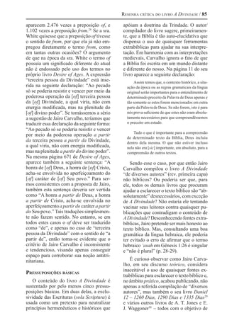 Resenha crítica do livro A Divindade / 85
aparecem 2.476 vezes a preposição of, e
1.102 vezes a preposição from.28 
Se a sra.
White quisesse que a preposição of tivesse
o sentido de from, por que ela já não em-
pregou diretamente o termo from, como
em tantas outras ocasiões? O argumento
de que na época da sra. White o termo of
possuía um significado diferente do atual
não é endossado pelo uso dos termos no
próprio livro Desire of Ages. A expressão
“terceira pessoa da Divindade” está inse-
rida na seguinte declaração: “Ao pecado
só se poderia resistir e vencer por meio da
poderosa operação da [of] terceira pessoa
da [of] Divindade, a qual viria, não com
energia modificada, mas na plenitude do
[of] divino poder”. Se tomássemos a sério
a sugestão de Jairo Carvalho, teríamos que
traduzir essa declaração da seguinte forma:
“Ao pecado só se poderia resistir e vencer
por meio da poderosa operação a partir
da terceira pessoa a partir da Divindade,
a qual viria, não com energia modificada,
mas na plenitude a partir do divino poder”.
Na mesma página 671 de Desire of Ages,
aparece também a seguinte sentença: “A
honra de [of] Deus, a honra de [of] Cristo,
acha-se envolvida no aperfeiçoamento do
[of] caráter de [of] Seu povo.” Para ser-
mos consistentes com a proposta de Jairo,
também esta sentença deveria ser vertida
como “A honra a partir de Deus, a honra
a partir de Cristo, acha-se envolvida no
aperfeiçoamento a partir do caráter a partir
do Seu povo.” Tais traduções simplesmen-
te não fazem sentido. No entanto, se em
todos estes casos o of deve ser traduzido
como “de”, e apenas no caso de “terceira
pessoa da Divindade” com o sentido de “a
partir de”, então torna-se evidente que o
critério de Jairo Carvalho é inconsistente
e tendencioso, visando apenas conseguir
espaço para corroborar sua noção antitri-
nitariana.
Pressuposições básicas
O conteúdo do livro A Divindade é
sustentado por pelo menos cinco pressu-
posições básicas. Em duas delas, a exclu-
sividade das Escrituras (sola Scriptura) é
usada como um pretexto para neutralizar
princípios hermenêuticos e históricos que
apóiam a doutrina da Trindade. O autor/
compilador do livro sugere, primeiramen-
te, que a Bíblia é tão auto-elucidativa que
dispensa o uso de quaisquer ferramentas
extrabíblicas para ajudar na sua interpre-
tação. Em harmonia com as interpretações
medievais, Carvalho ignora o fato de que
a Bíblia foi escrita em um mundo distante
e diferente do nosso. Na página 11 do seu
livro aparece a seguinte declaração:
Assim temos que, o contexto histórico, a situ-
ação da época ou as regras gramaticais da língua
original serão importantes para o entendimento de
determinado preceito da Palavra de Deus apenas e
tão somente se estes forem mencionados em outra
parte da Palavra de Deus. Se não forem, isto é para
nós prova suficiente de que estes não eram absolu-
tamente necessários para que compreendêssemos
o preceito em estudo.
Tudo o que é importante para a compreensão
de determinado texto da Bíblia, Deus incluiu
dentro dela mesma. O que não estiver incluso
nela não era [sic] importante, em absoluto, para a
compreensão de outros textos.
Sendo esse o caso, por que então Jairo
Carvalho compilou o livro A Divindade
“de diversos autores” (rev. primeira capa)
não bíblicos? Ou poderia ser que, para
ele, todos os demais livros que procuram
ajudar a esclarecer o texto bíblico são “ab-
solutamente” desnecessários, com exceção
de A Divindade? Não estaria ele tentando
vacinar seus leitores contra quaisquer pu-
blicações que contradigam o conteúdo de
A Divindade? Desconhecendo fontes extra-
bíblicas, Jairo pretende ser mais honesto ao
texto bíblico. Mas, consultando uma boa
gramática da língua hebraica, ele poderia
ter evitado o erro de afirmar que o termo
hebraico ‘asah em Gênesis 1:26 é singular
e “não é plural” (p. 28-29).
É curioso observar como Jairo Carva-
lho, em seu discurso teórico, considera
inaceitável o uso de quaisquer fontes ex-
trabíblicas para esclarecer o texto bíblico e,
no âmbito prático, acabou publicando, não
apenas a referida compilação de “diversos
autores”, mas também o seu livro Daniel
12 – 1260 Dias, 1290 Dias e 1335 Dias29 
e vários outros livros de A. T. Jones e E.
J. Waggoner30 
– todos com o objetivo de
 