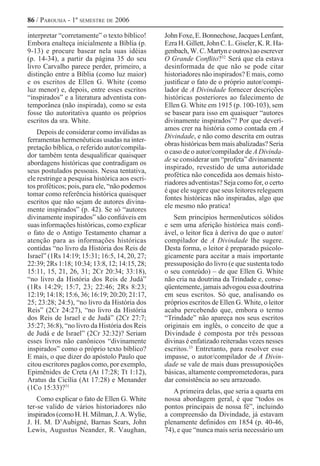 86 / Parousia - 1º semestre de 2006
interpretar “corretamente” o texto bíblico!
Embora enalteça inicialmente a Bíblia (p.
9-13) e procure basear nela suas idéias
(p. 14-34), a partir da página 35 do seu
livro Carvalho parece perder, primeiro, a
distinção entre a Bíblia (como luz maior)
e os escritos de Ellen G. White (como
luz menor) e, depois, entre esses escritos
“inspirados” e a literatura adventista con-
temporânea (não inspirada), como se esta
fosse tão autoritativa quanto os próprios
escritos da sra. White.
Depois de considerar como inválidas as
ferramentas hermenêuticas usadas na inter-
pretação bíblica, o referido autor/compila-
dor também tenta desqualificar quaisquer
abordagens históricas que contradigam os
seus postulados pessoais. Nessa tentativa,
ele restringe a pesquisa histórica aos escri-
tos proféticos; pois, para ele, “não podemos
tomar como referência histórica quaisquer
escritos que não sejam de autores divina-
mente inspirados” (p. 42). Se só “autores
divinamente inspirados” são confiáveis em
suas informações históricas, como explicar
o fato de o Antigo Testamento chamar a
atenção para as informações históricas
contidas “no livro da História dos Reis de
Israel” (1Rs 14:19; 15:31; 16:5, 14, 20, 27;
22:39; 2Rs 1:18; 10:34; 13:8, 12; 14:15, 28;
15:11, 15, 21, 26, 31; 2Cr 20:34; 33:18),
“no livro da História dos Reis de Judá”
(1Rs 14:29; 15:7, 23; 22:46; 2Rs 8:23;
12:19; 14:18; 15:6, 36; 16:19; 20:20; 21:17,
25; 23:28; 24:5), “no livro da História dos
Reis” (2Cr 24:27), “no livro da História
dos Reis de Israel e de Judá” (2Cr 27:7;
35:27; 36:8), “no livro da História dos Reis
de Judá e de Israel” (2Cr 32:32)? Seriam
esses livros não canônicos “divinamente
inspirados” como o próprio texto bíblico?
E mais, o que dizer do apóstolo Paulo que
citou escritores pagãos como, por exemplo,
Epimênides de Creta (At 17:28; Tt 1:12),
Aratus da Cicília (At 17:28) e Menander
(1Co 15:33)?31 
Como explicar o fato de Ellen G. White
ter-se valido de vários historiadores não
inspirados(comoH.H.Milman,J.A.Wylie,
J. H. M. D’Aubigné, Barnas Sears, John
Lewis, Augustus Neander, R. Vaughan,
JohnFoxe,E.Bonnechose,JacquesLenfant,
Ezra H. Gillett, John C. L. Giseler, K. R. Ha-
genbach, W. C. Martyn e outros) ao escrever
O Grande Conflito?32 
Será que ela estava
desinformada de que não se pode citar
historiadores não inspirados? E mais, como
justificar o fato de o próprio autor/compi-
lador de A Divindade fornecer descrições
históricas posteriores ao falecimento de
Ellen G. White em 1915 (p. 100-103), sem
se basear para isso em quaisquer “autores
divinamente inspirados”? Por que deverí-
amos crer na história como contada em A
Divindade, e não como descrita em outras
obras históricas bem mais abalizadas? Seria
o caso de o autor/compilador de A Divinda-
de se considerar um “profeta” divinamente
inspirado, revestido de uma autoridade
profética não concedida aos demais histo-
riadores adventistas? Seja como for, o certo
é que ele sugere que seus leitores releguem
fontes históricas não inspiradas, algo que
ele mesmo não pratica!
Sem princípios hermenêuticos sólidos
e sem uma aferição histórica mais confi-
ável, o leitor fica à deriva do que o autor/
compilador de A Divindade lhe sugere.
Desta forma, o leitor é preparado psicolo-
gicamente para aceitar a mais importante
pressuposição do livro (e que sustenta todo
o seu conteúdo) – de que Ellen G. White
não cria na doutrina da Trindade e, conse-
qüentemente, jamais advogou essa doutrina
em seus escritos. Só que, analisando os
próprios escritos de Ellen G. White, o leitor
acaba percebendo que, embora o termo
“Trindade” não apareça nos seus escritos
originais em inglês, o conceito de que a
Divindade é composta por três pessoas
divinas é enfatizado reiteradas vezes nesses
escritos.33
Entretanto, para resolver esse
impasse, o autor/compilador de A Divin-
dade se vale de mais duas pressuposições
básicas, altamente comprometedoras, para
dar consistência ao seu arrazoado.
A primeira delas, que seria a quarta em
nossa abordagem geral, é que “todos os
pontos principais de nossa fé”, incluindo
a compreensão da Divindade, já estavam
plenamente definidos em 1854 (p. 40-46,
74), e que “nunca mais seria necessário um
 