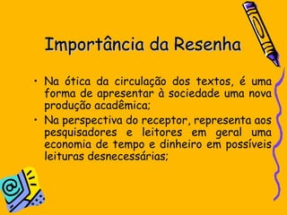 Importância da ResenhaImportância da Resenha
• Na ótica da circulação dos textos, é uma
forma de apresentar à sociedade uma nova
produção acadêmica;
• Na perspectiva do receptor, representa aos
pesquisadores e leitores em geral uma
economia de tempo e dinheiro em possíveis
leituras desnecessárias;
 